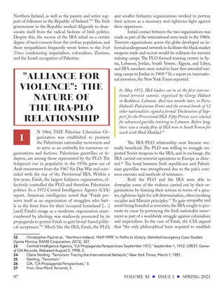 Northern Ireland, as well as the passive and active sup-
port of followers in the Republic of Ireland.”22
The Irish
government in the Republic worked diligently to disas-
sociate itself from the radical factions of Irish politics.
Despite this, the success of the IRA relied on a certain
degree of tacit consent from the civilian population, and
these sympathizers frequently wrote letters to the Irish
Times condemning imperialism, colonialism, Zionism,
and the Israeli occupation of Palestine.
N 1964, THE Palestine Liberation Or-
ganization was established to promote
the Palestinian nationalist movement and
to serve as an umbrella for numerous or-
ganizations and factions. Palestinian guerrillas, or fe-
dayeen, are among those represented by the PLO. The
fedayeen’s rise in popularity in the 1970s grew out of
Arab resentment from the 1967 Six Day War and coin-
cided with the rise of the Provisional IRA. Within a
few years, Fatah, the largest fedayeen organization, ef-
fectively controlled the PLO and therefore Palestinian
politics. In a 1972 Central Intelligence Agency (CIA)
report, American intelligence noted that “Fatah pre-
sents itself as an organization of strugglers who batt-
le in the front lines for their ‘occupied homeland’ […]
[and] Fatah’s image as a moderate organization unen-
cumbered by ideology was studiously promoted by its
propaganda to permit Fatah to gain broad-based politi-
cal acceptance.”23
Much like the IRA, Fatah, the PLO,
22	 Christopher Paul et al., "Northern Ireland, 1969-1999," in Paths to Victory: Detailed Insurgency Case Studies
(Santa Monica: RAND Corporation, 2013), 327.
23	 Central Intelligence Agency, "CA Propaganda Perspectives September 1972," September 1, 1972, CREST, Gener-
al CIA Records, Released August 5, 1998, 5.
24	 Claire Sterling, "Terrorism: Tracing the International Network," New York Times, March 1, 1981.
25	 Sterling, "Terrorism."	
26	 CIA, "CA Propaganda Perspectives," 3.
27	Finn, One Man’s Terrorist, 5.
and smaller fedayeen organizations worked to portray
their actions as a necessary and righteous fight against
their oppressors.
	 Initial contact between the two organizations was
made as part of the international arms trade in the 1960s.
Terrorist organizations across the globe developed an in-
formal underground network to facilitate the black market
weapons trade and recruit would-be militants for terrorist
training camps.The PLO formed training centers in Sy-
ria, Lebanon, Jordan, South Yemen, Algeria, and Libya,
and IRA members were noted to have first attended trai-
ning camps in Jordan in 1969.24
In a report on internatio-
nal terrorism,the New York Times reported:
In May 1972, IRA leaders sat in at the first interna-
tional terrorist summit, organized by George Habash
in Baddawi, Lebanon. And two months later, in Paris,
Habash’s Palestinian Front and the armed bands of 12
other nationalities signed a formal ‘Declaration of Sup-
port’ for the Provisional IRA. Fifty Provos were selected
for advanced guerilla training in Lebanon. Before long,
there was a steady flow of IRA men to South Yemen for
work with Wadi Haddad.25
	 The IRA-PLO relationship soon became mu-
tually beneficial. The PLO was willing to smuggle im-
ported Soviet weapons to the IRA, and in exchange, the
IRA carried out terrorist operations in Europe as direc-
ted.26
The bond between Irish republicans and Palesti-
nian guerrillas was strengthened due to the pair’s com-
mon enemies and methods of resistance.
	 Both the PLO and the IRA were able to
downplay some of the violence carried out by their or-
ganizations by framing their actions in terms of a grea-
ter, righteous fight for self determination, often invoking
socialist and Marxist principles.27
To gain sympathy and
avoid being branded as terrorists,the IRA sought to pro-
mote its cause by portraying the Irish nationalist move-
ment as part of a worldwide struggle against colonialism
and imperialism. In the case of Fatah, the CIA argued
that “the only philosophical basis required to establish
I
"ALLIANCE FOR
VIOLENCE": THE
NATURE OF
THE IRA-PLO
RELATIONSHIP
VOLUME XI ISSUE I SPRING 2021
97
 