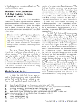 by Israelis due to the perception of Israel as a Wes-
tern foothold in the region.
	 Through the mid to late 1970s, Irish citizens
continued to voice their opposition towards the Israeli
government and often characterized Israel as a neoco-
lonial state. Left-leaning Irish civilians decried Zio-
nism, or Jewish nationalism, as a form of racism.35
In
an extensive opinion piece written in 1975, one Irish
citizen wrote:
If Zionism meant or implied the seizure of Palestine
from its Arab inhabitants in order to establish there an
exclusively or preponderantly Jewish State, then inesca-
pably it stands convicted of racism […] If on the other
hand, this is not what Zionism meant, then the Jewish
seizure of Palestine is revealed as a naked act of colonia-
list aggression.36
	 The term "Zionist" became highly poli-
ticized, and Israelis were often referred to as im-
migrant squatters.37
The increasing popularity of
right-wing politics in Israeli politics after the Six
Day War further amplified criticism from left-lea-
ning Irish citizens. Israel’s aggressive expansionism
and creation of settlements in occupied territories,
in direct violation of international law, corroborated
Irish citizens’ accusations that Zionism was merely
a front for settler colonialism.38
	 In 1969, the Irish-Arab Society was for-
med in Dublin to promote trade between Ireland
and the Arab world. The Society utilized its plat-
form to push a political agenda that included the
35	 David J Smyth, "UN Voting," ​
Irish Times​
, Letters to the Editor, July 9, 1979.
36	 Atif Atouk, "Zionism Merely a Cover for Israeli Imperialism," ​Irish Times,​Opinion, December 30, 1975.
37	 John Tozer, "Arab Rights," ​
Irish Times​
, Letters to the Editor, July 12, 1975.
38	 "Israel Refuses to Halt Settlements in Occupied Areas," ​Irish Times,​February 27, 1978.
39	 Marie-Violaine Louvet, "Shedding Light on the Arab World: the ​
Irish-Arab News,​1975-85," ​
Irish
Studies in International Affairs​23, no. 1 (Dublin: Royal Irish Academy, 2012), 191.
40	 Louvet, "Irish Arab News," 200.
41	 Louvet, "Irish Arab News," 201.
42	 Louvet, "Irish Arab News," 197.
creation of an independent Palestinian state.39
The
Society’s founding members were postgraduate
doctors, and they advocated for Palestinians from
a more nuanced perspective than the IRA. There
was some overlap, however, between the Irish-Arab
Society and the IRA, as “the main force behind [the
Irish-Arab Society’s] foundation was Sean Ryan, a
Dublin businessman who had earlier been interned
[…] [under the] Special Powers Act during the
IRA campaign in the 1950s.”40
Sean Ryan’s past as-
sociations therefore undercut the Society’s success,
due to suspicions that it was functioning as an in-
termediary between the IRA, Libya, and terrorist
organizations.41
	 The Irish-Arab Society did, however, play a
role in shaping public debate on Palestine through
published letters to the editor in the Irish Times.
In the Society’s magazine, the Irish-Arab News, the
founders argued that “‘Israeli propaganda presented
a one-sided picture of the Arab-Israeli struggle that
was uncritically accepted by the Irish people as a
whole, and in the mass media remarkably little in-
terest in, or sympathy with, the Arabs were shown’,
and this had to be changed.”42
In reality, through
the 1960s the Irish public was sympathetic to both
the Israelis and the Arabs, and Irish newspapers at-
tempted to balance the two perspectives. The ag-
gression displayed by Israel in the 1967 Arab-Is-
raeli War compelled the Irish to be concerned for
the Palestinians, and this newfound sympathy was
likely seen as an opportunity by the Irish-Arab So-
ciety’s founders to foster relations between Ireland
and the Arab world. The Society helped shift Irish
public opinion to become more critical of Israel and
ensure that the Palestinian issue remained at the
forefront of Ireland’s foreign policy concerns.
Zionism as Neo-Colonialism:
Irish Civil Society's Criticism
of Israel, 1975-1979
The Irish-Arab Society
VOLUME XI ISSUE I SPRING 2021
99
 
