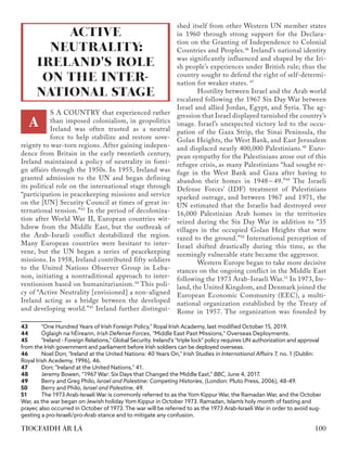 S A COUNTRY that experienced rather
than imposed colonialism, in geopolitics
Ireland was often trusted as a neutral
force to help stabilize and restore sove-
reignty to war-torn regions. After gaining indepen-
dence from Britain in the early twentieth century,
Ireland maintained a policy of neutrality in forei-
gn affairs through the 1950s. In 1955, Ireland was
granted admission to the UN and began defining
its political role on the international stage through
“participation in peacekeeping missions and service
on the [UN] Security Council at times of great in-
ternational tension.”43
In the period of decoloniza-
tion after World War II, European countries wit-
hdrew from the Middle East, but the outbreak of
the Arab-Israeli conflict destabilized the region.
Many European countries were hesitant to inter-
vene, but the UN began a series of peacekeeping
missions. In 1958, Ireland contributed fifty soldiers
to the United Nations Observer Group in Leba-
non, initiating a nontraditional approach to inter-
ventionism based on humanitarianism.44
This poli-
cy of “Active Neutrality [envisioned] a non-aligned
Ireland acting as a bridge between the developed
and developing world.”45
Ireland further distingui-
43	 "One Hundred Years of Irish Foreign Policy," Royal Irish Academy, last modified October 15, 2019.
44	 Óglaigh na hÉireann, Irish Defense Forces, "Middle East Past Missions," Overseas Deployments.
45	 "Ireland - Foreign Relations," Global Security. Ireland's "triple lock" policy requires UN authorization and approval
from the Irish government and parliament before Irish soldiers can be deployed overseas.
46	 Noel Dorr, "Ireland at the United Nations: 40 Years On," ​
Irish Studies in International Affairs​7, no. 1 (Dublin:
Royal Irish Acedemy, 1996), 46.
47	 Dorr, "Ireland at the United Nations," 41.
48	 Jeremy Bowen, “1967 War: Six Days that Changed the Middle East,” ​BBC​, June 4, 2017.
49	 Berry and Greg Philo, ​
Israel and Palestine: Competing Histories,​(London: Pluto Press, 2006), 48-49.
50	 Berry and Philo, ​
Israel and Palestine​, 49.
51	 The 1973 Arab-Israeli War is commonly referred to as the Yom Kippur War, the Ramadan War, and the October
War, as the war began on Jewish holiday Yom Kippur in October 1973. Ramadan, Islam’s holy month of fasting and
prayer, also occurred in October of 1973. The war will be referred to as the 1973 Arab-Israeli War in order to avoid sug-
gesting a pro-Israeli/pro-Arab stance and to mitigate any confusion.
shed itself from other Western UN member states
in 1960 through strong support for the Declara-
tion on the Granting of Independence to Colonial
Countries and Peoples.46
Ireland’s national identity
was significantly influenced and shaped by the Iri-
sh people’s experiences under British rule; thus the
country sought to defend the right of self-determi-
nation for weaker states. 47
	 Hostility between Israel and the Arab world
escalated following the 1967 Six Day War between
Israel and allied Jordan, Egypt, and Syria. The ag-
gression that Israel displayed tarnished the country’s
image. Israel’s unexpected victory led to the occu-
pation of the Gaza Strip, the Sinai Peninsula, the
Golan Heights, the West Bank, and East Jerusalem
and displaced nearly 400,000 Palestinians.48
Euro-
pean sympathy for the Palestinians arose out of this
refugee crisis, as many Palestinians “had sought re-
fuge in the West Bank and Gaza after having to
abandon their homes in 1948-49.”49
The Israeli
Defense Forces’ (IDF) treatment of Palestinians
sparked outrage, and between 1967 and 1971, the
UN estimated that the Israelis had destroyed over
16,000 Palestinian Arab homes in the territories
seized during the Six Day War in addition to “35
villages in the occupied Golan Heights that were
razed to the ground.”50
International perception of
Israel shifted drastically during this time, as the
seemingly vulnerable state became the aggressor.
	 Western Europe began to take more decisive
stances on the ongoing conflict in the Middle East
following the 1973 Arab-Israeli War.51
In 1973, Ire-
land, the United Kingdom, and Denmark joined the
European Economic Community (EEC), a multi-
national organization established by the Treaty of
Rome in 1957. The organization was founded by
ACTIVE
NEUTRALITY:
IRELAND'S ROLE
ON THE INTER-
NATIONAL STAGE
A
100
TIOCFAIDH ÁR LÁ
 