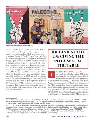 France, Italy, Belgium, West Germany, the Nether-
lands, and Luxembourg in order to promote eco-
nomic cooperation and establish a common market
in western Europe.52
The EEC was “directly affec-
ted by the consequences of the [1973 Arab-Israeli
War] […] In order to force the Western countries
to put pressure on Israel […] the Arab oil-produ-
cing countries cut exports to Europe and Ameri-
ca.”53
After a ceasefire was declared, the EEC rea-
lized that a comprehensive solution to restore peace
in the Middle East would be necessary. The EEC
called for Israel to return the occupied territories
forcefully acquired in the 1967 war and recognized
that “in the establishment of a just and lasting peace
account must be taken of the legitimate rights of
the Palestinians.”54
The ambiguity of the statement
concerning Palestinian rights ultimately was a re-
flection of the EEC’s various and often conflicting
geopolitical interests.
52	 "The History of the European Union," About the EU, European Union, last modified July 28, 2020. Since 1993,
the EEC has been incorporated into the EU. The EEC is generally considered to be the predecessor of the EU. Despite
its name, the EEC exercised control over political matters as well.
53	 "The EEC as a Major Player in International Relations," 1969-1979 Completion, Deepening and Widening, Histor-
ical Events in the European Integration Process (1945-2014); "Relations with the Middle East and the Oil Crises," 1969-
1979 Completion, Deepening and Widening, Historical Events in the European Integration Process (1945-2014).
54	 "Declaration of the Nine Foreign Ministers of 6 November 1973, in Brussels, on the Situation in the Middle
East," Joint Statement by the Governments of the EEC (6 November 1973).
N THE MID-1970s, Ireland was not
yet ready to officially endorse Palestinian
statehood,but the Irish government believed
the Palestinians should have the opportunity
to observe UN proceedings. At the same time, Yasser
Arafat, founding member of Fatah and Chairman of
the PLO, embarked on a new approach to gain Pales-
tinian statehood by appealing directly to countries dee-
med sympathetic to the cause. When Ireland joined the
EEC in 1973, Irish politicians began using this platform
to advocate for pro-Palestinian policies. Member states of
Free Palestine Murals in Belfast. [4]
IRELAND AT THE
UN: GIVING THE
PLO A SEAT AT
THE TABLE
I
VOLUME XI ISSUE I SPRING 2021
101
 