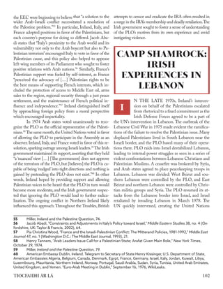 the EEC were beginning to believe that “a solution to the
wider Arab-Israeli conflict necessitated a resolution of
the Palestine problem.”55
In particular, Ireland, Italy, and
France adopted positions in favor of the Palestinians, but
each country’s purpose for doing so differed. Jacob Aba-
di states that “Italy’s proximity to the Arab world and its
vulnerability not only to the Arab boycott but also to Pa-
lestinian terrorism”encouraged Italy to vote in favor of the
Palestinian cause, and this policy also helped to appease
left-wing members of its Parliament who sought to foster
positive relations with Arab nations.56
Similarly, France’s
Palestinian support was fueled by self-interest, as France
“perceived the advocacy of […] Palestinian rights to be
the best means of supporting French interests, which in-
cluded the protection of access to Middle East oil, arms
sales to the region, regional security through a just peace
settlement, and the maintenance of French political in-
fluence and independence.”57
Ireland distinguished itself
by approaching foreign policy from a moral perspective
which encouraged impartiality.
	 In 1974 Arab states voted unanimously to reco-
gnize the PLO as the official representative of the Palesti-
nians.58
The same month,the United Nations voted in favor
of allowing the PLO to participate in the Assembly as an
observer.Ireland,Italy,and France voted in favor of this re-
solution,sparking outrage among Israeli leaders.59
The Irish
government maintained its support,asserting that they held
“a ‘nuanced’view […] [The government] does not approve
of the terrorism of the PLO, but [believes] the PLO is ca-
pable of being ‘nudged’into right directions and nothing is
gained by pretending the PLO does not exist.”60
In other
words, Ireland hoped by providing support and allowing
Palestinian voices to be heard that the PLO in turn would
become more moderate, and the Irish government suspec-
ted that ignoring the PLO would lead to further radica-
lization. The ongoing conflict in Northern Ireland likely
influenced this approach.Throughout the Troubles, British
55	 Miller, ​
Ireland and the Palestine Question​
, 74.
56	 Jacob Abadi, "Constraints and Adjustments in Italy’s Policy toward Israel," Middle Eastern Studies 38, no. 4 (Ox-
fordshire, UK: Taylor & Francis, 2002), 64.
57	 Pia Christina Wood, "France and the Israeli-Palestinian Conflict: The Mitterand Policies, 1981-1992," Middle East
Journal 47, no. 1 (Washington D.C.: The Middle East Journal, 1993), 21.
58	 Henry Tanners, "Arab Leaders Issue Call for a Palestinian State; Arafat Given Main Role," ​New York Times​,
October 29, 1974.
59	Miller, ​
Ireland and the Palestine Question​
, 79.
60	 American Embassy Dublin, Ireland. Telegram to Secretary of State Henry Kissinger, U.S. Department of State,
American Embassies Algeria, Belgium, Canada, Denmark, Egypt, France, Germany, Israel, Italy, Jordan, Kuwait, Libya,
Luxembourg, Mauritania, Northern Ireland, Norway, Portugal, Saudi Arabia, Sudan, Syria, Tunisia, United Arab Emirates,
United Kingdom, and Yemen. "Euro-Arab Meeting in Dublin," September 16, 1976, WikiLeaks.
attempts to censor and eradicate the IRA often resulted in
a surge in the IRA’s membership and deadly retaliation.The
Irish government sought to foster a sense of understanding
of the PLO’s motives from its own experience and avoid
instigating violence.
N THE LATE 1970s, Ireland’s interces-
sion on behalf of the Palestinians escalated
from rhetorical to a fixed commitment as the
Irish Defense Forces agreed to be a part of
the UN’s intervention in Lebanon. The outbreak of the
Lebanese Civil War in 1975 made evident the ramifica-
tions of the failure to resolve the Palestinian issue. Many
displaced Palestinians lived in South Lebanon near the
Israeli border, and the PLO based many of their opera-
tions there. PLO raids into Israel destabilized Lebanon,
leading to internal power struggles as seen in a series of
violent confrontations between Lebanese Christians and
Palestinian Muslims. A ceasefire was brokered by Syria,
and Arab states agreed to place peacekeeping troops in
Lebanon. Lebanon was divided: West Beirut and sou-
thern Lebanon were controlled by the PLO, and East
Beirut and northern Lebanon were controlled by Chris-
tian militia groups and Syria. The PLO resumed its at-
tacks from the Lebanese border into Israel, and Israel
retaliated by invading Lebanon in March 1978. The
UN quickly intervened, creating the United Nations
CAMP SHAMROCK:
IRISH
EXPERIENCES IN
LEBANON
I
102
TIOCFAIDH ÁR LÁ
 