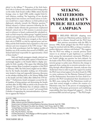 104
TIOCFAIDH ÁR LÁ
plicity’ in the killings.”68
Perception of the Irish batta-
lion’s role in Lebanon also influenced Irish foreign policy
on the wider Arab-Israeli conflict. Miller attests that the
hostage crises in April 1980 swiftly crippled Irish-Is-
raeli relations, marking “the beginning of two decades
during which time tensions over Israeli actions in Leba-
non would have a major influence on Irish political and
diplomatic attitudes towards the Palestine question.”69
Ireland released a Cabinet statement following the Iri-
sh soldiers’ deaths wherein the government emphasized
Ireland’s critical role in UN missions to promote peace
and, in reference to Israel, condemned the calculated at-
tacks on Irish troops by militia groups “supplied, trained,
advised,and supported from outside by a United Nations
member state.”70
The Irish were enraged, as they viewed
their role in UNIFIL as vital for regional peace and sta-
bility,and the Irish battalion had a reputation as the most
tolerant and even-tempered of the UN’s troops.71
Des-
pite this, Irish peacekeepers had the highest number of
fatalities out of all countries that served in UNIFIL, and
Ireland held Israel responsible for approximately a third
of these deaths.72
	 Irish and Israeli newspapers sharply criticized one
another routinely,and Irish public opinion of Israel became
increasingly negative as the Israelis failed to display sym-
pathy for Irish casualties. Fisk argues that following Irish
foreign minister Brian Lennihan’s recognition of the PLO
in February 1980,“the Irish [were] singled out for vilifica-
tion by the Israelis. Journalists working out of Jerusalem
were treated to long and supposedly humorous discourses
on the whiskey-drinking Irish, or the ‘Johnny Walker Irish’
as the Israelis and their militia allies dubbed the UN bat-
talion.”73
Furthermore, Israeli newspapers accused the Iri-
sh battalion of being partisan and demonizing the Israelis
and their allies.In May 1980,an article in the Jerusalem Post
declared: “‘the pro-Palestinian bias of ordinary soldiers in
Ireland’s UN force has been no secret,’” and accused Irish
Catholics of supporting the internationalization of Jerusa-
lem to appease the Vatican.74
	
April 21, 1980.
68	 Fisk, ​
Pity the Nation,​153.
69	Miller, ​
Ireland and the Palestine Question​
, 97.
70	 Government of Ireland to United Nations Secretary-General, April 20, 1980.
71	 Robert Fisk, "Irish Open Fire after Gun Attack," ​Irish Times​, April 12, 1980.
72	 "United Nations Interim Force in Lebanon," Wikipedia; O'Connor, "Palestine in Irish Politics," 16.
73	 Fisk, ​
Pity the Nation,​ 154.
74	Fisk, Pity the Nation, 153-154.
75	 Charles Devereaux, "PLO Pledge on IRA Accepted," ​
Irish Times,​January 14, 1980.
76	 Louvet, "​
Irish Arab News,​
" 202.
S IRELAND BEGAN adopting more
concrete pro-Palestinian policies,Arafat wor-
ked to distance himself and the PLO from
their previous associations with the IRA. In
January 1980, Arafat pledged that the PLO would no
longer be involved with the IRA, as doing so would jeo-
pardize diplomatic relations with Ireland.75
This suggests
that the PLO was willing to concede previous harsh
stances in an attempt to gain legitimacy as a political
body among the international community. Whether or
not Arafat’s pledge was genuine has been debated. As
the leader of the PLO,Arafat was associated with several
terrorist groups in earlier years. However, this change in
approach, from cutting ties to terrorist networks to wor-
king through official diplomatic channels, indicates that
Arafat knew that in order to gain the support he needed,
the PLO must at least appear to be above board.In 1980,
at a joint conference for the Palestine National Council
and the Parliamentary Association for Euro-Arab Coo-
peration, the PLO reemphasized their abandonment of
the IRA cause, stating that “the Palestinians would not
cease their armed struggle to achieve the creation of a
Palestinian state, ‘but in the process of campaigning for
the backing of European governments and establishing
respectability, they have dropped all support […] for the
provisional IRA and all such groups.’”76
The PLO imple-
SEEKING
STATEHOOD:
YASSER ARAFAT'S
PUBLIC RELATIONS
CAMPAIGN
A
 