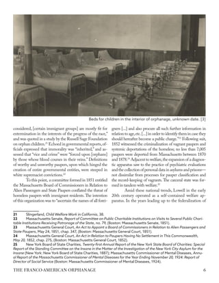 considered, [certain immigrant groups] are mostly fit for
extermination in the interests of the progress of the race,”
and was quoted in a study by the Russell Sage Foundation
on orphan children.21
Echoed in governmental reports,of-
ficials expressed that immorality was “inherited,” and as-
sessed that “vice and crime” were “forced upon [orphans]
by those whose blood courses in their veins.” Definitions
of worthy and unworthy paupers, upon which hinged the
creation of entire governmental entities, were steeped in
white supremacist convictions.22
To this point, a committee formed in 1851 entitled
the Massachusetts Board of Commissioners in Relation to
Alien Passengers and State Paupers conflated the threat of
homeless paupers with immigrant residents.The intention
of this organization was to “ascertain the names of all forei-
21	Slingerland, Child Welfare Work in California, 38.
22	 Massachusetts Senate, Report of Committee on Public Charitable Institutions on Visits to Several Public Chari-
table Institutions Receiving Patronage of the State, no. 79, (Boston: Massachusetts Senate, 1851).
23	 Massachusetts General Court, An Act to Appoint a Board of Commissioners in Relation to Alien Passengers and
State Paupers, May 24, 1851, chap. 347, (Boston: Massachusetts General Court, 1851).
24	 Massachusetts General Court, An Act in Relation to Paupers Having No Settlement in This Commonwealth,
May 20, 1852, chap. 275, (Boston: Massachusetts General Court, 1852).
25	 New York Board of State Charities, Twenty-first Annual Report of the New York State Board of Charities: Special
Report of the Standing Committee on the Insane in the Matter of the Investigation of the New York City Asylum for the
Insane (New York: New York Board of State Charities, 1887); Massachusetts Commissioner of Mental Diseases, Annu-
al Report of the Massachusetts Commissioner of Mental Diseases for the Year Ending November 20, 1924: Report of
Director of Social Service (Boston: Massachusetts Commissioner of Mental Diseases, 1924).
gners [...] and also procure all such further information in
relation to age,etc.[...] in order to identify them in case they
should hereafter become a public charge.”23
Following suit,
1852 witnessed the criminalization of vagrant paupers and
systemic deportations of the homeless; no less than 7,005
paupers were deported from Massachusetts between 1870
and 1878.24
Adjacent to welfare,the expansion of a diagnos-
tic apparatus saw to the practice of psychiatric evaluations
andthecollectionofpersonaldatainasylumsandprisons—
not dissimilar from processes for pauper classification and
the record-keeping of vagrants.The carceral state was for-
med in tandem with welfare.25
Amid these national trends, Lowell in the early
20th century operated as a self-contained welfare ap-
paratus. In the years leading up to the federalization of
Beds for children in the interior of orphanage, unknown date. [3]
6
THE FRANCO-AMERICAN ORPHANAGE
 