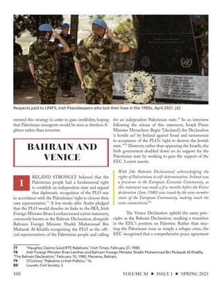 mented this strategy in order to gain credibility, hoping
that Palestinian insurgents would be seen as freedom fi-
ghters rather than terrorists.
RELAND STRONGLY believed that the
Palestinian people had a fundamental right
to establish an independent state and argued
that diplomatic recognition of the PLO was
in accordance with the Palestinians’right to choose their
own representative.77
A few weeks after Arafat pledged
that the PLO would dissolve its links to the IRA, Irish
Foreign Minister Brian Lenihan issued a joint statement,
commonly known as the Bahrain Declaration, alongside
Bahraini Foreign Minister Shaikh Muhammad Bin
Mubarak Al-Khalifa recognizing the PLO as the offi-
cial representatives of the Palestinian people and calling
77	 "Haughey Claims Good RTE Relations," ​Irish Times,​February 27, 1980.
78	 Irish Foreign Minister Brian Lenihan and Bahraini Foreign Minister Shaikh Muhammad Bin Mubarak Al-Khalifa,
"The Bahrain Declaration," February 10, 1980, Manama, Bahrain.
79	 O'Connor, "Palestine in Irish Politics," 16.
80	Louvet, Civil Society, 3.
for an independent Palestinian state.78
In an interview
following the release of this statement, Israeli Prime
Minister Menachem Begin “[declared] the Declaration
‘a hostile act’ by Ireland against Israel and tantamount
to acceptance of the PLO’s ‘right to destroy the Jewish
state.’”79
However, rather than appeasing the Israelis, the
Irish government doubled down on its support for the
Palestinian state by working to gain the support of the
EEC. Louvet asserts:
With [the Bahrain Declaration] acknowledging the
rights of Palestinians to self-determination, Ireland was
a precursor in the European Economic Community, as
this statement was made a few months before the Venice
declaration (June 1980) was issued by the nine member
states of the European Community, making much the
same commitment.80
	 The Venice Declaration upheld the same prin-
ciples as the Bahrain Declaration, marking a transition
in the EEC’s position on Palestine. Rather than trea-
ting the Palestinian issue as simply a refugee crisis, the
EEC recognized that a comprehensive peace agreement
Respects paid to UNIFIL Irish Peacekeepers who lost their lives in the 1980s, April 2021. [6]
BAHRAIN AND
VENICE
I
VOLUME XI ISSUE I SPRING 2021
105
 