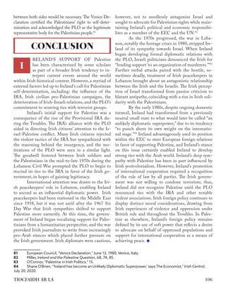 106
TIOCFAIDH ÁR LÁ
between both sides would be necessary. The Venice De-
claration certified the Palestinians’ right to self-deter-
mination and acknowledged the PLO as the legitimate
representative body for the Palestinian people.81
RELAND'S SUPPORT OF Palestine
has been characterized by some scholars
as part of a broader Irish tendency to in-
terpret current events around the world
within Irish historical context. However, a myriad of
external factors led up to Ireland’s call for Palestinian
self-determination, including: the influence of the
IRA, Irish civilian pro-Palestinian campaigns, the
deterioration of Irish-Israeli relations, and the PLO’s
commitment to severing ties with terrorist groups.
	 Ireland’s initial support for Palestine was a
consequence of the rise of the Provisional IRA du-
ring the Troubles. The IRA’s alliance with the PLO
aided in directing Irish citizens’ attention to the Is-
rael-Palestine conflict. Many Irish citizens rejected
the violent tactics of the IRA but sympathized with
the reasoning behind the insurgency, and the mo-
tivations of the PLO were seen in a similar light.
The goodwill fostered between Irish soldiers and
the Palestinians in the mid-to-late 1970s during the
Lebanese Civil War prompted the PLO to begin to
rescind its ties to the IRA in favor of the Irish go-
vernment, in hopes of gaining legitimacy.
	 International attention was drawn to the Iri-
sh peacekeepers’ role in Lebanon, enabling Ireland
to ascend as an influential diplomatic power. Irish
peacekeepers had been stationed in the Middle East
since 1958, but it was not until after the 1967 Six
Day War that Irish sympathies shifted to support
Palestine more earnestly. At this time, the govern-
ment of Ireland began vocalizing support for Pales-
tinians from a humanitarian perspective, and the war
provoked Irish journalists to write from increasingly
pro-Arab stances which placed further pressure on
the Irish government. Irish diplomats were cautious,
81	 European Council, "Venice Declaration," June 13, 1980, Venice, Italy.
82	Miller, ​
Ireland and the Palestine Question​
, 68, 74, 85.
83	 O'Connor, "Palestine in Irish Politics," 15.
84	 Shane O'Brien, "'Ireland has become an Unlikely Diplomatic Superpower,' says The Economist," ​
Irish Central​
,
July 20, 2020.
however, not to needlessly antagonize Israel and
sought to advocate for Palestinian rights while main-
taining Ireland’s political and economic responsibi-
lites as a member of the EEC and the UN.82
	 As the 1970s progressed, the war in Leba-
non, notably the hostage crises in 1980, stripped Ire-
land of its sympathy towards Israel. When Ireland
began developing formal diplomatic relations with
the PLO, Israeli politicians denounced the Irish for
“lending support ‘to an organisation of murderers.’”83
Further verbal attacks paired with the hostile, so-
metimes deadly, treatment of Irish peacekeepers in
Lebanon brought about an antagonistic relationship
between the Irish and the Israelis. The Irish percep-
tion of Israel transformed from passive criticism to
blatant antipathy, coinciding with a rise in Irish soli-
darity with the Palestinians.
	 By the early 1980s, despite ongoing domestic
turmoil, Ireland had transformed from a previously
neutral small state to what would later be called “an
unlikely diplomatic superpower,” due to its tendency
“to punch above its own weight on the internatio-
nal stage.”84
Ireland advantageously used its position
within the EEC to steer European foreign relations
in favor of supporting Palestine, and Ireland’s stance
on this issue certainly enabled Ireland to develop
strong ties with the Arab world. Ireland’s deep sym-
pathy with Palestine has been in part influenced by
Irish postcolonialism. However, Ireland’s promotion
of international cooperation required a recognition
of the rule of law by all parties. The Irish govern-
ment was not willing to condone terrorism; thus,
Ireland did not recognize Palestine until the PLO
renounced ties with the IRA and other notable
violent associations. Irish foreign policy continues to
display distinct moral considerations, drawing from
Irish experiences of violence and oppression under
British rule and throughout the Troubles. In Pales-
tine as elsewhere, Ireland’s foreign policy remains
defined by its use of soft power that reflects a desire
to advocate on behalf of oppressed populations and
support for international cooperation as a means of
achieving peace.
CONCLUSION
I
 
