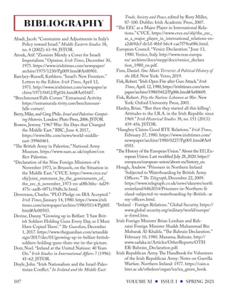 Abadi, Jacob. “Constraints and Adjustments in Italy’s
Policy toward Israel.” Middle Eastern Studies 38,
no. 4 (2002): 63-94. JSTOR.
Atouk, Atif. “Zionism Merely a Cover for Israeli
Imperialism.” Opinion. Irish Times, December 30,
1975. https://www.irishtimes.com/newspaper/
archive/1975/1230/Pg009.html#Ar00901.
Barclary-Russell, Kathleen. “Israel’s New Frontiers.”
Letters to the Editor. Irish Times, April 12,
1971. http://www.irishtimes.com/newspaper/ar
chive/1971/0412/Pg016.html#Ar01607.
“Beechmount/Falls Corner.” Extramural Activity.
https://extramurala tivity.com/beechmount-
falls-corner/.
Berry,Mike,and Greg Philo.Israel and Palestine:Compet-
ing Histories.London: Pluto Press,2006.JSTOR.
Bowen, Jeremy. “1967 War: Six Days that Changed
the Middle East.” BBC, June 4, 2017,.
https://www.bbc.com/news/world-middle-
east-39960461.
“The British Army in Palestine,” National Army
Museum. https://www.nam.ac.uk/explore/con
flict-Palestine.
“Declaration of the Nine Foreign Ministers of 6
November 1973, in Brussels, on the Situation in
the Middle East.” CVCE. https://www.cvce.eu/
obj/joint_statement_by_the_governments_of_
the_eec_6_november_1973-en-a08b36bc- 6d29-
475c-aadb-0f71c59dbc3e.html.
Devereaux, Charles. “PLO Pledge on IRA Accepted.”
Irish Times, January 14, 1980. https://www.irish
times.com/newspaper/archive/1980/0114/Pg005.
html#Ar00503.
Devine, Danny. “Growing up in Belfast: 'I Saw Brit-
ish Soldiers Holding Guns Every Day, so I Must
Have Copied Them'.” The Guardian, December
1, 2017. https://www.theguardian.com/artandde
sign/2017/dec/01/growing-up-in-belfast-british-
soldiers-holding-guns-thats-me-in-the-picture.
Dorr, Noel. “Ireland at the United Nations: 40 Years
On.” Irish Studies in International Affairs 7 (1996):
41–62. JSTOR.
Doyle, John. “Irish Nationalism and the Israel-Pales-
tinian Conflict.” In Ireland and the Middle East:
Trade, Society and Peace, edited by Rory Miller,
87-100. Dublin: Irish Academic Press, 2007.
“The EEC as a Major Player in International Rela-
tions.” CVCE. https://www.cvce.eu/obj/the_eec_
as_a_major_player_in_international_relations-en-
a2d69dcf-de1d-4bbf-b6c4-cae7f79ea086.html.
European Council. “Venice Declaration.” June 13,
1980. Venice, Italy. http://www.eeas.europa.
eu/ archives/docs/mepp/docs/venice_declara
tion_1980_en.pdf.
Finn, Daniel. One Man’s Terrorist: A Political History of
the IRA. New York: Verso, 2019.
Fisk,Robert.“Irish Open Fire after Gun Attack.”Irish
Times,April.12,1980,https://irishtimes.com/news
paper/archive/1980/0412/Pg006.html#Ar00609.
Fisk, Robert. Pity the Nation: Lebanon at War. New
York: Oxford University Press, 2001.
Hanley, Brian. “‘But then they started all this killing’:
Attitudes to the I.R.A. in the Irish Republic since
1969.” Irish Historical Studies 38, no. 151 (2013):
439-456. JSTOR.
“Haughey Claims Good RTE Relations.” Irish Times,
February 27, 1980. https://www.irishtimes.com/
newspaper/archive/1980/0227/Pg005.html#Ar0
0501.
“The History of the European Union.”About the EU,Eu-
ropean Union.Last modified July 28,2020.https://
europa.eu/european-union/about-eu/history_en.
Hough, Andrew. “Prisoners in Northern Ireland
‘Subjected to Waterboarding by British Army
Officers.’” The Telegraph, December 22, 2009.
https://www.telegraph.co.uk/news/uknews/north
ernireland/6862034/Prisoners-in-Northern-Ir
eland-subjected-to-waterboarding-by-British.-ar
my-officers.html.
“Ireland - Foreign Relations.” Global Security. https://
www.global security.org/military/world/europe/
ie-forrel.htm.
Irish Foreign Minister Brian Lenihan and Bah-
raini Foreign Minister Shaikh Muhammad Bin
Mubarak Al-Khalifa. “The Bahrain Declaration.”
February 10, 1980. Manama, Bahrain. http://
www.sadaka.ie/Articles/OtherReports/OTH
ER-Bahrain_Declaration.pdf.
Irish Republican Army.The Handbook for Volunteers
of the Irish Republican Army: Notes on Guerilla
Warfare. Northern Ireland: 1977. https://cain.u
lster.ac.uk/othelem/organ/ira/ira_green_book.
BIBLIOGRAPHY
VOLUME XI ISSUE I SPRING 2021
107
 