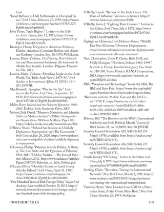108
TIOCFAIDH ÁR LÁ
html.
“Israel Refuses to Halt Settlements in Occupied Ar-
eas.” Irish Times, February 27, 1978. https://www.
irishtimes.com/newspaper/archive/1978/0227/
Pg006.html#Ar00605.
John Tozer, “Arab Rights.” Letters to the Edi-
tor. Irish Times, July 12, 1975, https://www.
irishtimes.com/newspaper/archive/1975/0712/
Pg011.html#Ar01109.
Kissinger, Henry,Telegram to American Embassy
Dublin, American Consulate Belfast, and Ameri-
can Embassy London, Sep. 10, 1979, WikiLeaks.
Louvet, Marie-Violaine. Civil Society, Post-Colonial-
ism and Transnational Solidarity: The Irish and the
Middle East Conflict. London: Palgrave Macmil-
lan UK, 2016.
Louvet, Marie-Violaine. “Shedding Light on the Arab
World: The ‘Irish-Arab News’, 1975-85.” Irish
Studies in International Affairs 23 (2012): 191–
203. JSTOR.
MacDonnell, Aonghus. “War in the Air.” Let-
ters to the Editor. Irish Times, September 12,
1970. http://www.irishtimes.com/newspaper/ar
chive/1970/0912/Pg009.html#Ar00900.
Miller, Rory. Ireland and the Palestine Question: 1948-
2004. Dublin: Irish Academic Press, 2005.
Nelson, Erik David, "Memory, Narrative, and Identity
Shifts in Modern Ireland" (2016). Undergradu-
ate Honors Theses. William & Mary. Paper 883.
https://scholarworks.wm.edu/honorstheses/883.
O’Brien, Shane. “‘Ireland has become an Unlikely
Diplomatic Superpower,’ says The Economist.”
Irish Central, July 20, 2020. https://www.irishcen
tral.com/news/politics/ireland-unlikely-diplomat
ic-superpower.
O’Connor, Phillip.“Palestine in Irish Politics, A Histo-
ry: The Irish State and the ‘Question of Palestine’
1918-2011.”Dublin: Sadaka — The Ireland Pales-
tine Alliance, 2011. http://www.sadaka.ie/Articles/
Papers/PAPER-Palestine_in_Irish_Politics.pdf.
O’Leary, Olivia. “Hostility Grows as Israeli Envoy
Attacks Ireland.” Irish Times, April 21, 1980.
https://www.irishtimes.com/newspaper/ar
chive/1980/0421/Pg001.html#Ar00100.
“One Hundred Years of Irish Foreign Policy.”Royal Irish
Academy.Last modified October 15,2019.https://
www.ria.ie/news/documents-irish-foreign-policy/
one-hundred-years-irish-foreign-policy.
O’Reilly, Carole. “Review of The Irish Times: 150
Years of Influence.” Reviews in History. https://
reviews.history.ac.uk/review/1804.
O’Reilly, Kevin J. “Fighting Their Corners.” Letters to
the Editor. Irish Times, July 6 1972. http://www.
irishtimes.com/newspaper/archive/1972/0706/
Pg012.html#Ar01200.
Óglaigh na hÉireann, Irish Defense Forces. “Middle
East Past Missions.” Overseas Deployments.
https://www.military.ie/en/overseas-deployments/
past-missions/mid dle-east-missions/.
Paul, Christopher, Colin P. Clarke, Beth Grill, and
Molly Dunigan. “Northern Ireland, 1969-1999.”
In Paths to Victory: Detailed Insurgency Case Stud-
ies, 318-330. Santa Monica: RAND Corporation,
2013. https://www.rand.org/pubs/research_re
ports/RR291z2.html.
PBS. “Weapons and Technology.” Inside the IRA,The
IRA and Sinn Fein. https://www.pbs.org/wgbh/
pages/frontline/shows/ira/inside/weapons.html.
“Relations with the Middle East and the Oil Cri-
ses.” CVCE. https://www.cvce.eu/en/collec-
tions/unit-content/-/unit/02bb76df-d066-
4c08-a58a-d4686a3e68ff/548d2b44-a4f0-460
e-a26d-999028832012.
Rolston, Bill.“‘The Brothers on the Walls’: International
Solidarity and Irish Political Murals.”Journal of
Black Studies 39, no. 3 (2009): 446–70. JSTOR.
Security Council Resolution 425, S/RES/425 (19
March 1978), available from https://undocs.org/
en/S/RES/425(1978).
Security Council Resolution 426, S/RES/426 (19
March 1978), available from https://undocs.org/
en/S/RES/426(1978).
Smyth,David J.“UN Voting.” Letters to the Editor.Irish
Times,July 9,1979.https://www.irishtimes.com/news
paper/archive/1979/0709/Pg009.html#Ar00900.
Sterling, Claire.“Terrorism: Tracing the International
Network.”New York Times, March 1, 1981. https://
www.nytimes.com/1981/03/01/magazine/terror
ism-tracing-the-international-network.html.
Tanners, Henry. “Arab Leaders Issue Call for a Pales-
tinian State; Arafat Given Main Role.” New York
Times, October 29, 1974. ProQuest.
 