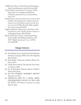 “UNIFIL Fact Sheet.” United Nations Peacekeeping.
https://peacekeeping.un.org/en/mission/unifil.
“United Nations Interim Force in Lebanon.”Wiki-
pedia. https://en. wikipedia.org/wiki/Unit
ed_Nations_Interim_Force_in_Lebanon#cite_
note-A-54.
United Nations, Security Council, Letter dated 21 April
1980 from the Acting Permanent Representative of
Ireland to the United Nations addressed to the Secre-
tary-General, S/13901 (20 April 1980), available
from undocs.org/en/S/13901.
Viggiani, Elisabetta. Talking Stones: The Politics of Me-
morialization in Post-Conflict Northern Ireland. 1st
ed. Berghahn Books, 2014. JSTOR.
Wood, Pia Christina. “France and the Israeli-Pales-
tinian Conflict: The Mitterrand Policies, 1981-
1992.” Middle East Journal 47, no. 1 (1993):
21–40. JSTOR.
[1] 	 Peter Muhly,A protest led by the Ireland-Palestine
Solidarity Campaign (IPSC), The New Republic,
May 20, 2014.
[2] 	Keith Ruffles. “Palestinian Solidarity Mural,” Oc-
tober 6, 2013.
[3]	 “Arafat-Sharon Mural,”The Palestine Poster Proj-
ect Archives, 2002.
[4]	 Ian M. Butterfield, “Palestine Murals in Belfast,”
Alamy Stock Photo.
[5]	 AP, “UN GENERAL ASSEMBLY ARAFAT,”
November 14, 1974.
[6]	“RESPECTS PAID TO 5 UNIFIL IRISH-
PEACEKEEPERS FALLEN IN THE LINE
OF DUTY,” UN Photos/ Corporal Lee Coyle,
April 21, 2021.
Image Sources
VOLUME XI ISSUE I SPRING 2021
109
 
