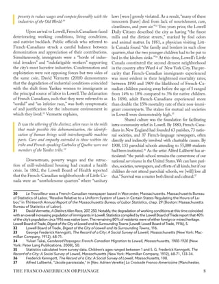 poverty to reduce wages and compete favorably with the
industries of the Old World.30
Upon arrival to Lowell,French Canadians faced
deteriorating working conditions, living conditions,
and nativist backlash. Public officials who referred to
French-Canadians struck a careful balance between
demonization and appreciation of their contributions.
Simultaneously, immigrants were a “horde of indus-
trial invaders” and “indefatigable workers” supporting
the city’s most lucrative industries. Condemnation and
exploitation were not opposing forces but two sides of
the same coin. David Vermette (2018) demonstrates
that the degradation of industrial conditions coincided
with the shift from Yankee women to immigrants as
the principal source of labor in Lowell.The defamation
of French Canadians, such that they were referred to as
“sordid” and “an inferior race,” was both symptomatic
of and justification for the inhumane environment in
which they lived.31
Vermette explains,
It was the othering of the distinct, alien races in the mills
that made possible this dehumanization, the identifi-
cation of human beings with interchangeable machine
parts. Care and empathy extended to those within the
tribe and French-speaking Catholics of Quebec were not
members of the Yankee tribe.32
Downstream, poverty wages and the retrac-
tion of mill-subsidized housing had created a health
crisis. In 1882, the Lowell Board of Health reported
that the French-Canadian neighborhoods of Little Ca-
nada were an “unwholesome quarters” where “sanitary
30	 Le Travailleur was a French-Canadian newspaper based in Worcester, Massachusetts. Massachusetts Bureau
of Statistics of Labor, "Resolve Relative to a Uniform System of Laws in Certain States Regulating the Hours of La-
bor," in Thirteenth Annual Report of the Massachusetts Bureau of Labor Statistics, chap. 29 (Boston: Massachusetts
Bureau of Statistics of Labor).
31	 DavidVermette, A Distinct Alien Race, 207, 250. Notably, the degradation of working conditions at this time coincided
with an overall increasing population of immigrants in Lowell. Statistics compiled by the Lowell Board ofTrade report that 40%
of the city’s population circa 1916 was native born.The remaining 80% of residents were of either foreign or mixed heritage.
Lowell Board ofTrade, Digest of the City of Lowell and its SurroundingTowns (Lowell: Lowell Board ofTrade, 1916), 5.
32	 Lowell Board of Trade, Digest of the City of Lowell and its Surrounding Towns, 116.
33	 George Frederick Kenngott, The Record of a City: A Social Survey of Lowell, Massachusetts (New York: Mac-
millan Company, 1912), 68-71.
34	 Yukari Takai, Gendered Passages: French-Canadian Migration to Lowell, Massachusetts, 1900-1920 (New
York: Peter Lang Publications, 2008), 50.
35	 Statistics calculated from survey data. Children's ages ranged between 1 and 5. G. Frederick Kenngott, The
Record of a City: A Social Survey of Lowell, Massachusetts (New York: Macmillan Company, 1912), 68-71, 133-34.
36	 Frederick Kenngott, The Record of a City: A Social Survey of Lowell, Massachusetts, 108.
37	 Alfred Laliberté, "L’école paroissiale," in [Rev. Adrien Verette] La Croisade Franco-Americaine (Manchester,
laws [were] grossly violated. As a result, “many of these
innocents [have] died from lack of nourishment, care,
cleanliness, and pure air.”33
Two years prior, the Lowell
Daily Citizen described the city as having “the finest
mills and the dirtiest streets," marked by foul odors
and animal matter. In 1881, a physician visiting Litt-
le Canada found “the family and borders in such close
quarters, that the two younger children had to be put to
bed in the kitchen sinks.”34
At this time, Lowell’s Little
Canada constituted the second densest neighborhood
in the country after Ward 4 of New York City.The pre-
carity that French-Canadian immigrants experienced
was most evident in their heightened mortality rates;
between 1890 and 1909 the likelihood of French-Ca-
nadian children passing away before the age of 5 ranged
from 14% to 18% compared to 3% for native children.
In 1890, adult French-Canadians experienced more
than double the 15% mortality rate of their non-immi-
grant counterparts. The stakes for mutual aid societies
in Lowell were demonstrably high.35
Shared culture was the foundation for facilitating
intra-community relief in Lowell. By 1880, French-Cana-
dians in New England had founded 63 parishes, 73 natio-
nal societies, and 37 French-language newspapers, often
directly and indirectly involved with charitable causes. By
1908, 133 parochial schools attending to 55,000 students
had been instituted.36
As the artist Alfred Laliberté has ar-
ticulated:“the parish school remains the cornerstone of our
national survivance in the United States.We can have pari-
shes,societies,newspapers,and efforts of all kinds,but if our
children do not attend parochial schools, we [will] lose all
that.”Survival was a matter both literal and cultural.37
8
THE FRANCO-AMERRICAN ORPHANAGE
 