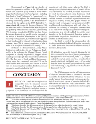 Demonstrated in Figure 3.1, the plurality of
parental occupations for children at the FAO were mill
workers and journaliers (“day workers”). Most interes-
tingly, the 3% of orphans with “none”parents—including
those listed as “dead,” “unknown,” or “unemployed”—re-
veals that 97% of orphans, the overwhelming majority,
had living and working parents.43
The documented du-
rations-of-stay for orphans at the FAO, depicted in Fi-
gures 4.1 and 4.2, bolster this discovery. Between 1908
and 1932, over half—55%—of children were dropped off
and picked up within the span of a year. Approximately
78% of orphans resided at the FAO for less than 3 years.
The average length of stay was 21 months compared to
the median of 9 months. Most orphans at the FAO (a)
had living,working parents,(b) were financially supported
by their families, and (c) returned to their families after a
temporary leave. This is a reconceptualization of what it
meant to be an orphan in the early 20th century.44
In the case of a Syrian workman,George Alias,a
decision was made to keep his son Philippe and daugh-
ter Eva at the orphanage for 22 days. Edmund Pinard,
a carpenter in a nearby neighborhood, dropped off and
picked up his son Joseph three times between 1926 and
1931. The three sons of Emile and Rose Duchanne, si-
milarly, stayed for a two month stretch in 1930 and for
a four-month stretch the same year. Parents, it is clear,
were not abandoning their children. The FAO provided
a service for surviving industrial life.45
HE FAO IN Lowell was an organization
inseparable from its industrial context.
This paper’s discovery that orphans were
supported by families and given tempora-
ry reprieve at the institution can reconceptualize the
that the mill cities of Haverhill, Fall River, Lawrence, and Lynn were locations with large immigrant populations; "Admis-
sion Records," Box 4 Franco-American Orphanage/School collection, Center for Lowell History.
43	 Journaliers worked primarily in seasonal and temporary job. Additionally, between 1908 and 1932, only 22
children were placed into adoptive care. This was primarily to other family members. "Admission Records," Box 4 Fran-
co-American Orphanage/School collection, Center for Lowell History.
44	 "Admission Records," Box 4 Franco-American Orphanage/School collection, Center for Lowell History.
45	 "Admission Records," Box 4 Franco-American Orphanage/School collection, Center for Lowell History.
46	 C.L., "Little Canada," oral interview, May 3, 1975, typewritten transcript. Center for Lowell History, French-Ca-
nadian Oral Histories, 5, 22.
47	 Richard Santerre, La Paroisse Saint-Jean-Baptiste et les Franco-Americains de Lowell, Massachusetts, 1868-
1968 (Manchester, N.H.: Editions Lafayette, 1993), 43-44.
meaning of early 20th century charity. The FAO is
analogous to contemporary systems of mutual aid and
can demonstrate the indirect, localized mechanisms
by which the Massachusetts state distributed relief.
The myth of orphanages as repositories for abandoned
children remains an outdated stigmatization of wor-
king-class parents; indeed, this paper outlines the
ways in which orphanages were resources created by
neighborhoods in collaboration with each other. Fur-
thermore, the centrality of immigrant identity—both
as the framework for organizing within working com-
munities and as a site of backlash by nativist intel-
lectuals—to the development of American welfare is
posited to be a significant dimension of analysis and
one that merits future research.
The FAO is proof of the interdependent rela-
tionships that defined the French-Canadian community
in Lowell.As has been articulated by a former resident of
Lowell’s Little Canada:
The Population was so big in Little Canada that the
blocks were real[ly] close. But all families got along beau-
tiful[ly] and we were all French people. […] Everybo-
dy helped everybody, which is not done nowadays like it
was then, but people that had the money—if one needed
help that means they would get together and they would
come over and help. [...] If you look back to it, I still think
I’d like to be there.46
The FAO demonstrates the self-determination
of French-Canadians within a context of structural
inequality. As Richard Santerre (1993) has put into
words, “people found emotional sustenance, psycho-
logical security, and a sense of meaning in Little Ca-
nada of the late 19th and early 20th centuries.” This
meaning and security was built from the bottom up by
working families.47
CONCLUSION
T
10
THE FRANCO-AMERICAN ORPHANAGE
 