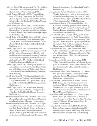 Laliberté, Alfred. “L’ecole paroissiale,” in [Rev. Adrien
Verette] La Croisade Franco-Americaine. Man-
chester, N.H.: L’Avenir National, 1938.
Lowell Board of Charities. 1908. “Financial State-
ment of Charity Department for Year 1908,”
Annual Report of the Superintendent for the State
Charities. Lowell: Buckland Publishing Compa-
ny. Hathitrust.org.
Lowell Board of Charities. 1910. “Financial State-
ment of Charity Department for Year 1910,”
Annual Report of the Superintendent for the State
Charities. Lowell: Buckland Publishing Compa-
ny. Hathitrust.org.
Lowell Board of Trade. 1916. Digest of the City of Low-
ell and its Surrounding Towns, published August
1, 1916, by the Executive Committee of the Lowell
Board of Trade. Lowell: Lowell Board of Trade.
Hathitrust.org.
Lowell City Council. 1901. Auditor’s Sixty-Sixth
Annual Report of the Receipts and Expenditures of
the City of Lowell, Massachusetts. Together with
the Treasurer’s Account and the Account of the Com-
missioners of Sinking Funds for the Financial Year
Ending December 31, 1901. Lowell: Buckland
Publishing Company. Hathitrust.org.
Lowell City Council. 1902. Municipal Register Con-
taining Rules and Orders of the City Council and a
List of the Government and Officers of the City of
Lowell. Lowell: Buckland Publishing Company.
Hathitrust.org.
Lowell City Council. 1910. Municipal Register Con-
taining Rules and Orders of the City Council and a
List of the Government and Officers of the City of
Lowell. Lowell: Buckland Publishing Company.
Hathitrust.org.
Lowell City Council. 1902. Report of the Secretary
of the Overseers of the Poor for Lowell, January 1,
1902. Lowell: Buckland Publishing Company.
Hathitrust.org.
Massachusetts Board of State Charities. 1866. Second
Annual Report, January 1866. Boston: Massachu-
setts Board of State Charities. Hathitrust.org.
Massachusetts Board of State Charities. 1914. Argu-
ments Presented March 12, 1914 by the Massachu-
setts State Board of Charity Through its Secretary,
Robert W. Kelso, to the Legislative Committee
Against Proposals of the Massachusetts Commission
on Economy and Efficiency, Senate Document 440.
Boston: Massachusetts State Board of Charities.
Hathitrust.org.
Massachusetts Bureau of Statistics of Labor. 1880.
“Resolve Relative to a Uniform System of Laws
in Certain States Regulating the Hours of Labor,”
Thirteenth Annual Report of the Massachusetts Bureau
of Labor Statistics, chap. 29. Hathitrust.org.
Massachusetts Bureau of Statistics of Labor. 1881.
Resolutions Protesting Against Certain Portions of
Carrol D. Wright’s Annual Report of the Bureau of
Statistics. Boston: Massachusetts Bureau of Statis-
tics of Labor. Hathitrust.org.
Massachusetts Child Council. 1939. Juvenile Delin-
quency in Massachusetts as a Public Responsibility;
An Examination into the Present Methods of Deal-
ing with Child Behavior, its Legal Background and
the Indicated Steps for Greater Adequacy. Boston:
Massachusetts Child Council. Hathitrust.org.
Massachusetts Child Labor Committee. 1910.
“Child Labor in Massachusetts.” Annual Report
of the Massachusetts Child Labor Committee. Bos-
ton: Massachusetts Child Labor Committee.
Hathitrust.org.
Massachusetts Child Labor Committee. 1912.
“Child Labor in Massachusetts,” Annual Report
of the Massachusetts Child Labor Committee. Bos-
ton: Massachusetts Child Labor Committee.
Hathitrust.org.
Massachusetts Child Labor Committee. 1921. Hand-
book of Constructive Child Labor Reform in Mas-
sachusetts. Boston: Massachusetts Child Labor
Committee. Hathitrust.org.
Massachusetts Commissioner of Mental Diseases.
1924. Annual Report of the Massachusetts Com-
missioner of Mental Diseases for the Year Ending
November 20, 1924: Report of Director of Social
Service. Boston: Massachusetts Commissioner of
Mental Diseases. Hathitrust.org.
Massachusetts General Court. 1851. An Act to Ap-
point a Board of Commissioners in Relation to
Alien Passengers and State Paupers, May 24, 1851,
chap. 347. Boston: Massachusetts GeneraL
Court. Hathitrust.org.
Massachusetts General Court. 1852. An Act in Re-
lation to Paupers Having No Settlement in This
Commonwealth, May 20, 1852, chap. 275. Boston:
Massachusetts General Court. Hathitrust.org.
VOLUME XI ISSUE I SPRING 2021
13
 