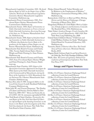 Image and Figure Sources
Massachusetts Legislative Committee. 1821. The Josiah
Quincy Report of 1821 on the Pauper Laws of Mas-
sachusetts, Written for the Massachusetts Legislative
Committee. Boston: Massachusetts Legislative
Committee. Hathitrust.org.
Massachusetts Prison Commissioners. 1901. First
Annual Report. Boston: Massachusetts Prison
Commissioners. Hathitrust.org
Massachusetts Senate. 1850. Report of Committee on
Public Charitable Institutions on Visits to Several
Public Charitable Institutions Receiving Patronage
of the State, no. 79. Boston: Massachusetts Sen-
ate. Hathitrust.org.
Massachusetts Senate. 1858. Report of the Joint Stand-
ing Committee on Public Charitable Institutions as
to Whether Any Reduction Can be Made in Ex-
penditures for the Support of State Paupers, no. 63.
Boston: Massachusetts Senate. Hathitrust.org.
Massachusetts State Board of Lunacy and Charity.
1906. Twenty-Eighth Annual Report. Boston:
Wright and Potter Printing Co. State Printers.
Hathitrust.org.
Massachusetts State Board of Lunacy and Charity.
1919. Forty-First Annual Report. Boston: Wright
and Potter Printing Co. State Printers. Hathi-
trust.org.
Massachusetts State Charities. 1859. Report of the
Special Joint Committee Appointed to Investigate the
Whole System of the Public Charitable Institutions
of the Commonwealth of Massachusetts, during the
Recess of the Legislature in 1858: Massachusetts Sen-
ate Document No.2. Boston: Massachusetts State
Charities. Hathitrust.org.
Meehan, Hon. John F. 1905. Inaugural Address to the
Lowell City Council. Lowell: Buckland Publishing
Company. Hathitrust.org.
Mohr, John W., and Vincent Duquenne. "The Duality
of Culture and Practice: Poverty Relief in New
York City, 1888-1917." Theory and Society 26, no.
2/3 (1997): 305-56. www.jstor.org/stable/657930.
New York Board of State Charities, Twenty-first An-
nual Report of the New York State Board of Chari-
ties: Special Report of the Standing Committee on the
Insane in the Matter of the Investigation of the New
York City Asylum for the Insane. New York: New
York Board of State Charities, 1887.
Phelps, Edward Bunnell. “Infant Mortality and
Its Relation to the Employment of Mothers.”
Washington: Government Printing Office, 1912.
Hathitrust.org.
Ramey, Jessie. Child Care in Black and White: Working
Parents and the History of Orphanages. Chicago:
University of Illinois Press, 2012.
Slingerland, William H. Child Welfare Work in Califor-
nia: A Study of Agencies and Institutions. Concord:
The Rumford Press, 1916. Hathitrust.org.
Takai, Yukari. Gendered Passages: French-Canadian Mi-
gration to Lowell, Massachusetts, 1900-1920. New
York: Peter Lang Publishing, Inc, 2008.
United States Children’s Bureau. “Child Care and
Child Welfare; Outlines for Study.”Washington:
Federal Board for Vocational Education, 1921.
Hathitrust.org.
Vermette, David. A Distinct Alien Race: The Untold
Story of Franco-Americans. Montreal: Baraka
Books, 2018.
Wagner,David.Ordinary People:In and Out of Poverty in
the Gilded Age.New York: Paradigm Publishers,2008
Wolfe, Alan. The Limits of Legitimacy: Political Con-
tradictions of Contemporary Capitalism. New York:
Free Press, 1977.
[1] Box 12 of Franco-American Orphanage/School
collection, Center for Lowell History.
[2] Box 12 of Franco-American Orphanage/School
collection, Center for Lowell History.
[3] Box 4 of Franco-American Orphanage/School
collection, Center for Lowell History.
[4] Box 4 of Franco-American Orphanage/School
collection, Center for Lowell History.
[5] Box 4 of Franco-American Orphanage/School
collection, Center for Lowell History.
[6] Box 4 of Franco-American Orphanage/School
collection, Center for Lowell History.
[7] Box 4 of Franco-American Orphanage/School
collection, Center for Lowell History.
[8] Box 12 of Franco-American Orphanage/School
collection, Center for Lowell History.
[9] Box 12 of Franco-American Orphanage/School
collection, Center for Lowell History.
14
THE FRANCO-AMERICAN ORPHANAGE
 