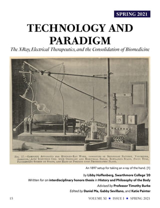 SPRING 2021
TECHNOLOGY AND
PARADIGM
The X-Ray,Electrical Therapeutics,and the Consolidation of Biomedicine
by Libby Hoffenberg, Swarthmore College '20
Written for an interdisciplinary honors thesis in History and Philosophy of the Body
Advised by Professor Timothy Burke
Edited by Daniel Ma, Gabby Sevillano, and Katie Painter
An 1897 setup for taking an x-ray of the hand. [1]
VOLUME XI ISSUE I SPRING 2021
15
 