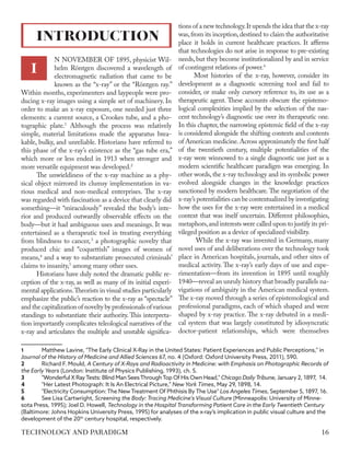 N NOVEMBER OF 1895, physicist Wil-
helm Röntgen discovered a wavelength of
electromagnetic radiation that came to be
known as the “x-ray” or the “Röntgen ray.”
Within months, experimenters and laypeople were pro-
ducing x-ray images using a simple set of machinery. In
order to make an x-ray exposure, one needed just three
elements: a current source, a Crookes tube, and a pho-
tographic plate.1
Although the process was relatively
simple, material limitations made the apparatus brea-
kable, bulky, and unreliable. Historians have referred to
this phase of the x-ray’s existence as the “gas tube era,”
which more or less ended in 1913 when stronger and
more versatile equipment was developed.2
The unwieldiness of the x-ray machine as a phy-
sical object mirrored its clumsy implementation in va-
rious medical and non-medical enterprises. The x-ray
was regarded with fascination as a device that clearly did
something—it “miraculously” revealed the body’s inte-
rior and produced outwardly observable effects on the
body—but it had ambiguous uses and meanings. It was
entertained as a therapeutic tool in treating everything
from blindness to cancer,3
a photographic novelty that
produced chic and “coquettish” images of women of
means,4
and a way to substantiate prosecuted criminals’
claims to insanity,5
among many other uses.
Historians have duly noted the dramatic public re-
ception of the x-ray, as well as many of its initial experi-
mental applications.Theorists in visual studies particularly
emphasize the public’s reaction to the x-ray as “spectacle”
and the capitalization of novelty by professionals of various
standings to substantiate their authority. This interpreta-
tion importantly complicates teleological narratives of the
x-ray and articulates the multiple and unstable significa-
1	 Matthew Lavine, "The Early Clinical X-Ray in the United States: Patient Experiences and Public Perceptions," in
Journal of the History of Medicine and Allied Sciences 67, no. 4 (Oxford: Oxford University Press, 2011), 590.
2	 Richard F. Mould, A Century of X-Rays and Radioactivity in Medicine: with Emphasis on Photographic Records of
the Early Years (London: Institute of Physics Publishing, 1993), ch. 5.
3	 "Wonderful X RayTests: Blind Man SeesThroughTop Of His Own Head," Chicago DailyTribune, January 2, 1897, 14.
4	 "Her Latest Photograph: It Is An Electrical Picture," New York Times, May 29, 1898, 14.
5	 "Electricity Consumption: The New Treatment Of Phthisis By The Use" Los Angeles Times, September 5, 1897, 16.
6	 See Lisa Cartwright, Screening the Body: Tracing Medicine's Visual Culture (Minneapolis: University of Minne-
sota Press, 1995); Joel D. Howell, Technology in the Hospital Transforming Patient Care in the Early Twentieth Century
(Baltimore: Johns Hopkins University Press, 1995) for analyses of the x-ray’s implication in public visual culture and the
development of the 20th
century hospital, respectively.
tions of a new technology.It upends the idea that the x-ray
was,from its inception,destined to claim the authoritative
place it holds in current healthcare practices. It affirms
that technologies do not arise in response to pre-existing
needs,but they become institutionalized by and in service
of contingent relations of power.6
Most histories of the x-ray, however, consider its
development as a diagnostic screening tool and fail to
consider, or make only cursory reference to, its use as a
therapeutic agent. These accounts obscure the epistemo-
logical complexities implied by the selection of the nas-
cent technology’s diagnostic use over its therapeutic one.
In this chapter, the narrowing epistemic field of the x-ray
is considered alongside the shifting contexts and contents
of American medicine.Across approximately the first half
of the twentieth century, multiple potentialities of the
x-ray were winnowed to a single diagnostic use just as a
modern scientific healthcare paradigm was emerging. In
other words, the x-ray technology and its symbolic power
evolved alongside changes in the knowledge practices
sanctioned by modern healthcare. The negotiation of the
x-ray’s potentialities can be contextualized by investigating
how the uses for the x-ray were entertained in a medical
context that was itself uncertain. Different philosophies,
metaphors,and interests were called upon to justify its pri-
vileged position as a device of specialized visibility.
While the x-ray was invented in Germany, many
novel uses of and deliberations over the technology took
place in American hospitals, journals, and other sites of
medical activity. The x-ray’s early days of use and expe-
rimentation—from its invention in 1895 until roughly
1940—reveal an unruly history that broadly parallels na-
vigations of ambiguity in the American medical system.
The x-ray moved through a series of epistemological and
professional paradigms, each of which shaped and were
shaped by x-ray practice. The x-ray debuted in a medi-
cal system that was largely constituted by idiosyncratic
doctor-patient relationships, which were themselves
INTRODUCTION
I
16
TECHNOLOGY AND PARADIGM
 