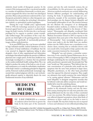 relatively closed worlds of therapeutic practice. In the
context of this testing ground,the x-ray proved amenable
to a number of explanatory frameworks, as eclectic prac-
titioners integrated the device into their own ideological
priorities.Many early practitioners understood the x-ray’s
therapeutic potential in relation to other therapeutic uses
of electricity, thus revealing the technology’s absorption
into vitalistic, or spiritualized, medical paradigms.
During the x-ray’s “middle years,” approximately
1900 to 1918, the technology assumed an aura of pro-
fessional appeal based on its capacity to authoritatively
image the body’s interior. At this time, the x-ray became
privileged for its capacity to produce certain scientifi-
cally verified images. The ascendance of the x-ray’s dia-
gnostic use sheds light on the growing primacy of visual
knowledge, and specifically of mechanically-produced
images, within medical practice.
In its post-WWI years, the x-ray became embedded
in large industrial-scientific medical institutions. It was in
this context of broad redefinitions of healthcare that the
x-ray assumed its diagnostic legitimacy, taking its place
alongside a host of other organizational and information
technologies that tethered together the practices of different
physicians into a single system.At this time,healthcare was
increasingly reconfigured as a business that was premised
on the modern individual’s health-seeking efforts.The x-ray
helped to produce the notion of the body as a site of conti-
nual maintenance,as it made the authoritative visualization
of the body’s interior a coordinating principle for diagnostic
activity. Esteemed medical professionals increasingly aug-
mented their medical judgment with the x-ray’s technolo-
gically-advanced capacity to objectively discern the most
fundamental structures of any individual.
HE X-RAY EMERGED at a moment
of confusion about how best to govern the
body. In the latter part of the nineteenth
7	 P.Thomas, “Homeopathy in the USA," in British Homeopathic Journal 90, no. 2 (NewYork:Thieme, 2001), 99-103.
8	 James C. Whorton, Nature Cures: The History of Alternative Medicine in America (Oxford: Oxford University
Press, 2002), 18.
century and into the early twentieth century, the set
of possibilities for this governance was expansive. The
American medical community was actively deliberating
between different paradigms for understanding and
treating the body. A representative, though not com-
prehensive, example of the uncertainty regarding me-
dical paradigm was the dispute between allopathic and
homeopathic philosophies of care.The tensions between
the two illustrate the emergence of an ideologically
bounded modern medicine, in relation to which other
paradigms would be relegated to the domain of “alter-
natives.” Homeopathy and allopathy coordinated their
professional activities against one another: the American
Medical Association formed in 1847 in response to the
organization three years prior of the American Institute
of Homoeopathy.7
And, increasingly, regulatory pro-
visions were made to silo the fields from one another:
written into the AMA charter was a consultation or ex-
clusion clause, meaning that an orthodox doctor could
not consult with a homeopath or help a patient who was
under concurrent treatment by a homeopath.
“Allopathy” was and remains a somewhat conten-
tious term. It was coined by Samuel Hahnemann, the in-
ventor of homeopathy, in 1807, to designate the opposing
ideologies underlying the two medical practices. Homeo-
pathic practitioners operated under the principle that “like
cures”would cure “like symptoms.”They believed that mi-
nute concentrations of a particular toxin would cure the
symptoms that the same toxin produced in larger doses.
Allopathic practitioners, on the other hand, prescribed
cures that opposed the observed symptoms. They sought
out substances that would counteract the toxins believed
to be causing patients’ ailments.8
Hahnemann used the
word “allopathic” to denigrate antagonistic remedies that
he believed could only address symptoms and would ine-
vitably fail to treat the underlying disease.
Homeopathy and allopathy existed alongside one
another in the nineteenth century and into the twen-
tieth century,showing that not only were particular cures
being deliberated, but the very idea of what constituted
a cure was uncertain. The debate between paradigms of
care reflected disputed assumptions about what kinds of
substances or forces could act on the body to move it
closer to health.The way that a body was seen to respond
to forces and substances in turn reflected prevailing ways
T
MEDICINE
BEFORE
BIOMEDICINE
VOLUME XI ISSUE I SPRING 2021
17
 