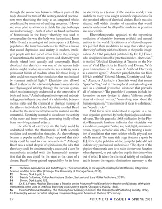 through the connection between different parts of the
body. Around the turn of the century, medical practitio-
ners were theorizing the body as an integrated whole,
coordinated by some set of unifying processes.11
Howe-
ver, even prior to advances in fields like psychotherapy
and endocrinology—both of which are based on theories
of homeostasis in the body—electricity was used to
conceptualize the way the body was harmonized. James
Miller Beard,a neurologist and contemporary of Edison,
popularized the term “neurasthenia”in 1869 as a disease
that caused depression and anxiety in modern, intelli-
gent people with fast-paced urban lives. In the paradigm
of neurasthenia, the nervous system and electricity were
closely related both causally and conceptually. Beard
theorized that electricity was one of the reasons indi-
viduals might develop neurasthenia, as electricity was a
prominent feature of modern urban life; those living in
cities could not escape the stimulation that was induced
by constant artificial light.12
Electricity also allowed
Beard to theorize the relationship between mental states
and physiological activity through the nervous system,
which was increasingly understood as the intersection of
body and brain.13
As in both psychotherapy and endocri-
nology,neurasthenia conceived of a relationship between
mental states and the chemical or physical makeup of
the affected individual’s body. Electricity enabled Beard
to describe this movement between the material and the
immaterial. Electricity seemed to coordinate the activity
of the outer and inner worlds, generating bodily effects
from non-living external objects.
The effects of electricity on the body could be
understood within the frameworks of both scientific
medicine and unorthodox therapies. As electrotherapy
became a popular modality, Beard supposed that elec-
tricity could be used to cure neurasthenia.14
Although
Beard was a noted skeptic of spiritualism, the idea that
electricity could be simultaneously a cause and a cure for
neurasthenia accorded with the homeopath’s assump-
tion that the cure could be the same as the cause of a
disease. Beard’s theory gained respectability for its focus
11	 Stefanos Geroulanos and Todd Meyers, The Human Body in the Age of Catastrophe: Brittleness, Integration,
Science, and the Great War (Chicago: The University of Chicago Press, 2018).
12	 Simon, Dark Light, 6.
13	 Beatriz Colomina, X-Ray Architecture (Baden, Switzerland: Lars Müller Publishers, 2019).
14	 Simon, Dark Light, 152.
15	 Dr. E. J. Fraser, Medical Electricity: a Treatise on the Nature of Vital Electricity in Health and Disease, With plain
Instructions in the uses of Artificial Electricity as a curative agent (Chicago: S. Halsey, 1863).
16	 Helena Petrovna Blavatsky, The Theosophical Glossary (London: The Theosophical Publishing Society, 1892),
13. Theosophy was an occultist religious movement begun in America in the late 19th
century.
on electricity as a feature of the modern world; it was
credible to many who sought scientific explanations for
the perceived effects of electrical devices. But it was also
situated well within theories of causation that would
soon be understood by allopathic medicine as primitive
and unscientific.
Electrotherapeutics appealed to the mysterious
mediation of electricity between artificial and natural
entities in the world. Practitioners of electrotherapeu-
tics justified their modalities in ways that called upon
electricity’s affinity with vital forces in the public imagi-
nation. An 1863 pamphlet published by Dr. E.J. Fraser,
who designates himself a “practical medico-electrician,”
is entitled “Medical Electricity: A Treatise on the Na-
ture of Vital Electricity in Health and Disease, With
plain Instructions in the uses of Artificial Electricity
as a curative agent.”15
Another pamphlet, this one from
1891, is entitled “Ethereal Matter, Electricity and Aka-
sa.” Akasa, or Akasha, is a Sanskrit word that means
“space”or “sky,”and in Theosophical understanding was
seen as a spiritual primordial substance that pervades
all of existence.16
The pamphlet’s contents include in-
formation on new devices to detect “different condi-
tions of ethereal matter,” “something new about the
human organism,”“transmission of ideas to a distance,”
and “occult tricks.”
Vital forces were understood to operate in a hu-
man organism governed by both physiological and men-
tal states.The title page of a 1903 publication by the Phy-
sico-Therapeutic Institute indicates that electricity was
a candidate, alongside “water, air, heat, light, movement,
ozone, oxygen, carbonic acid, etc.,” for treating a num-
ber of conditions that were neither wholly physical nor
wholly mental. The same title page features a quote by
D.J. Rivieré, the publisher of the pamphlet (who did not
indicate any professional credentials): “The object of the
physico-therapeutic cure is to raise the nervous function
when depressed, to put right the trophic functions when
out of order. It raises the chemical activity of medicines
and it insures the organic eliminations necessary to the
VOLUME XI ISSUE I SPRING 2021
19
 