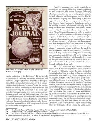 regular purification of the Economy.”17
Rivieré appeals
to discourses of chemistry, neurology, physiology, and
hormonal (“trophic”) functions to justify his therapeu-
tic method.These multiple discourses, as well as his des-
cription of the body as an “economy,” reveal the impulse
within the medical community to theorize health and
sickness as involving the equilibrium of the entire orga-
nism.Electricity provided a pivot from vague understan-
dings of the body based on the harmonization of its parts
to scientific medicine’s updated models of homeostasis
based on biochemical entities. Electricity connoted the
vital force that coordinated activity but was also distinc-
tly modern, a powerful tool with vast potential to know
the world in ever more precise ways.
17	 D. J. Rivieré, Annals of Physico-Therapy (Paris: Physico-Therapeutic Institute of Paris, 1903).
18	 Herbet Robarts, The American X-Ray Journal 1, no.1 (1899).
19	 Department of Health, Education, and Welfare, Public Health Service, National Institutes of Health "200 Years
of American Medicine (1776-1976)," an exhibit at the National Library of Medicine.
Electricity was an enticing cure for a medical com-
munity that was actively deliberating over the proper way
to treat sick bodies. The flexible ontologies underlying
electricity authorized its use as a therapeutic modality
in both allopathic and homeopathic practices. The de-
bate between allopathy and homeopathy as the most
appropriate medical system roughly mirrored the de-
bate between those who thought that diseases ought to
be cured by treatments administered externally from the
body and those who believed that the disease’s natural
course of development in the body would cure the pa-
tient. Allopathic practitioners sought different kinds of
substances to administer to the body, while homeopaths
supposed that the body naturally stored the entire phar-
macopeia of substances it could need. Allopaths tended
to celebrate the variety of pharmaceutical compounds
that were being synthesized or discovered with increasing
frequency. New therapies presented new tools to combat
disease. Homeopaths tended to criticize the search for
new compounds. Medical pamphlets and journals fea-
tured both drug advertisements and polemics,written by
and for doctors, against the use of drugs in medical care.
In this space of contradictory mindsets, electricity could
be configured as both external and internal; it was inte-
gral to the matter of the natural world but also existed
innately within the living body.
The x-ray’s continuity with electrical modalities
meant that its therapeutic potential could be justified
by appeals to vitality and energy. The x-ray’s association
with vitalism is evident in looking at the cover of the first
issue ofThe American X-Ray Journal.This journal began
in May 1897 with the stated intention “to give to its rea-
ders a faithful resume of all x-ray work.”18
The American
medical field saw an increase in the number of published
medical journals in the nineteenth century as physicians
returned from graduate training in Austria and Germany.
They grouped themselves into professional associations
and consolidated their reports of clinical and laborato-
ry research in medical publications.19
However, even as
x-ray practitioners began to coalesce around professional
organizations,they did not abandon the vitalistic conno-
tations of the x-ray. The cover of the first issue of The
American X-Ray Journal depicts a figure administering
the x-ray to the globe from outside the globe, indica-
The cover of the first issue of The American
X-Ray Journal. [2]
20
TECHNOLOGY AND PARADIGM
 