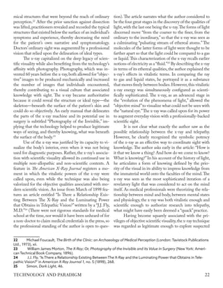 mical structures that were beyond the reach of ordinary
perception.22
After the prior sanction against dissection
was lifted,practitioners revealed and recorded the typical
structures that existed below the surface of an individual’s
symptoms and experience, thereby decreasing the need
for the patient’s own narrative and symptomatology.
Doctors’ordinary sight was augmented by a professional
vision that relied upon the delineation of ideal types.
The x-ray capitalized on the deep legacy of scien-
tific visuality while also benefiting from the technology’s
affinity with photography. Photography, which was in-
vented 60 years before the x-ray,both allowed for “objec-
tive” images to be produced mechanically and increased
the number of images that individuals encountered,
thereby contributing to a visual culture that associated
knowledge with sight. The x-ray became authoritative
because it could reveal the structure or ideal type—the
skeleton—beneath the surface of the patient’s skin and
could do so objectively. An early manual that delineates
the parts of the x-ray machine and its potential use in
surgery is subtitled “Photography of the Invisible,” im-
plying that the technology helped to produce legitimate
ways of seeing, and thereby knowing, what was beneath
the surface of the body.23
Use of the x-ray was justified by its capacity to vi-
sualize the body’s interior, even when it was not being
used for diagnostic purposes. Rather, the x-ray’s associa-
tion with scientific visuality allowed its continued use in
multiple non-allopathic and non-scientific contexts. A
feature in The American X-Ray Journal registers a mo-
ment in which the vitalistic powers of the x-ray were
called upon, even while the technique was also being
valorized for the objective qualities associated with mo-
dern scientific vision. An issue from March of 1898 fea-
tures an article entitled “Is There a Relationship Exis-
ting Between The X-Ray and the Luminating Power
that Obtains in Telepathic Vision?”written by a “J.J. Fly,
M.D.”24
(There were not rigorous standards for medical
school at the time,nor would it have been unheard of for
a non-doctor to claim medical credentials in the press,so
the professional standing of the author is open to ques-
22	 Michael Foucault, The Birth of the Clinic: an Archaeology of Medical Perception (London: Tavistock Publications
Ltd., 1973), xii.
23	 William James Morton, The X-Ray; Or, Photography of the Invisible and its Value in Surgery (New York: Ameri-
can Technical Book Company, 1896).
24	 J.J. Fly, "Is There a Relationship Existing Between The X-Ray and the Luminating Power that Obtains in Tele-
pathic Vision?" in American X-Ray Journal 1, no. 5 (1898), 268.
25	Simon, Dark Light, 46.
tion).The article narrates what the author considered to
be the four great stages in the discovery of the qualities of
light,with the last one being the x-ray.The forms of light
discerned move “from the coarser to the finer, from the
ordinary to the inordinary,”so that the x-ray was seen as
a culminating “pulsating stream of ethereal atoms.” The
molecules of the latter forms of light were thought to be
farther apart so that the light could be compared to a gas
or liquid.This characterization of the x-ray recalls earlier
notions of electricity as a“fluid.”25
By describing the x-ray
in terms of its ethereal qualities,the author explained the
x-ray’s effects in vitalistic terms. In comparing the ray
to gas and liquid states, he portrayed it as a substance
that moves freely between bodies.However,this vitalistic
x-ray energy was simultaneously configured as scienti-
fically sophisticated. The x-ray, as an advanced stage in
the “evolution of the phenomena of light,” allowed the
“objective mind”to visualize what could not be seen with
the “natural eye.”The x-ray was called upon for its power
to augment everyday vision with a professionally-backed
scientific sight.
It is not clear what exactly the author saw as the
possible relationship between the x-ray and telepathy.
However, he clearly recognized the symbolic potency
of the x-ray as an effective way to coordinate sight with
knowledge.The author asks early in the article: “How is
it that we know a thing? And how do we come to know?
What is knowing?”In his account of the history of light,
he articulates a form of knowing defined by the prio-
rity of the visual in its ability to impress knowledge from
the immaterial world onto the faculties of the mind.The
x-ray was seen as the most sophisticated iteration of a
revelatory light that was considered to act on the mind
itself. As medical professionals were theorizing the rela-
tionship between mind and body, between mental states
and physiology, the x-ray was both vitalistic enough and
scientific enough to authorize research into telepathy,
what might have easily been deemed a “quack”practice.
Having become squarely associated with the pri-
vileges of objective scientific visuality,the x-ray technique
was regarded as legitimate enough to explore suspected
22
TECHNOLOGY AND PARADIGM
 