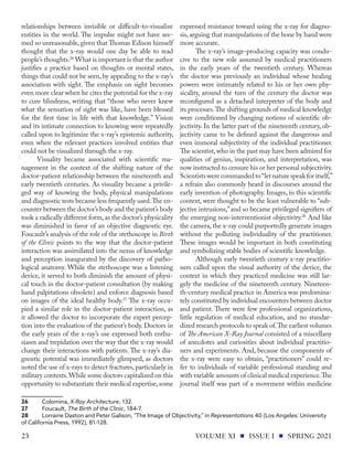 relationships between invisible or difficult-to-visualize
entities in the world. The impulse might not have see-
med so unreasonable, given that Thomas Edison himself
thought that the x-ray would one day be able to read
people’s thoughts.26
What is important is that the author
justifies a practice based on thoughts or mental states,
things that could not be seen, by appealing to the x-ray’s
association with sight. The emphasis on sight becomes
even more clear when he cites the potential for the x-ray
to cure blindness, writing that “those who never knew
what the sensation of sight was like, have been blessed
for the first time in life with that knowledge.” Vision
and its intimate connection to knowing were repeatedly
called upon to legitimize the x-ray’s epistemic authority,
even when the relevant practices involved entities that
could not be visualized through the x-ray.
Visuality became associated with scientific ma-
nagement in the context of the shifting nature of the
doctor-patient relationship between the nineteenth and
early twentieth centuries. As visuality became a privile-
ged way of knowing the body, physical manipulations
and diagnostic tests became less frequently used.The en-
counter between the doctor’s body and the patient’s body
took a radically different form, as the doctor’s physicality
was diminished in favor of an objective diagnostic eye.
Foucault’s analysis of the role of the stethoscope in Birth
of the Clinic points to the way that the doctor-patient
interaction was assimilated into the nexus of knowledge
and perception inaugurated by the discovery of patho-
logical anatomy. While the stethoscope was a listening
device, it served to both diminish the amount of physi-
cal touch in the doctor-patient consultation (by making
hand palpitations obsolete) and enforce diagnosis based
on images of the ideal healthy body.27
The x-ray occu-
pied a similar role in the doctor-patient interaction, as
it allowed the doctor to incorporate the expert percep-
tion into the evaluation of the patient’s body. Doctors in
the early years of the x-ray’s use expressed both enthu-
siasm and trepidation over the way that the x-ray would
change their interactions with patients. The x-ray’s dia-
gnostic potential was immediately glimpsed, as doctors
noted the use of x-rays to detect fractures, particularly in
military contexts.While some doctors capitalized on this
opportunity to substantiate their medical expertise,some
26	Colomina, X-Ray Architecture, 132.
27	Foucault, The Birth of the Clinic, 184-7.
28	 Lorraine Daston and Peter Galison, "The Image of Objectivity," in Representations 40 (Los Angeles: University
of California Press, 1992), 81-128.
expressed resistance toward using the x-ray for diagno-
sis,arguing that manipulations of the bone by hand were
more accurate.
The x-ray’s image-producing capacity was condu-
cive to the new role assumed by medical practitioners
in the early years of the twentieth century. Whereas
the doctor was previously an individual whose healing
powers were intimately related to his or her own phy-
sicality, around the turn of the century the doctor was
reconfigured as a detached interpreter of the body and
its processes.The shifting grounds of medical knowledge
were conditioned by changing notions of scientific ob-
jectivity. In the latter part of the nineteenth century, ob-
jectivity came to be defined against the dangerous and
even immoral subjectivity of the individual practitioner.
The scientist,who in the past may have been admired for
qualities of genius, inspiration, and interpretation, was
now instructed to censure his or her personal subjectivity.
Scientistswerecommandedto“letnaturespeakforitself,”
a refrain also commonly heard in discourses around the
early invention of photography. Images, in this scientific
context, were thought to be the least vulnerable to “sub-
jective intrusions,”and so became privileged signifiers of
the emerging non-interventionist objectivity.28
And like
the camera, the x-ray could purportedly generate images
without the polluting individuality of the practitioner.
These images would be important in both constituting
and symbolizing stable bodies of scientific knowledge.
Although early twentieth century x-ray practitio-
ners called upon the visual authority of the device, the
context in which they practiced medicine was still lar-
gely the medicine of the nineteenth century. Nineteen-
th-century medical practice in America was predomina-
tely constituted by individual encounters between doctor
and patient. There were few professional organizations,
little regulation of medical education, and no standar-
dized research protocols to speak of.The earliest volumes
of The American X-Ray Journal consisted of a miscellany
of anecdotes and curiosities about individual practitio-
ners and experiments. And, because the components of
the x-ray were easy to obtain, “practitioners” could re-
fer to individuals of variable professional standing and
with variable amounts of clinical medical experience.The
journal itself was part of a movement within medicine
VOLUME XI ISSUE I SPRING 2021
23
 
