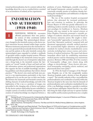 toward professionalization, but its contents indicate that
knowledge about the x-ray as a medical device consisted
of an accumulation of isolated, ad hoc experiments.
NDIVIDUAL MEDICAL encounters
afforded practitioners their own particu-
lar notions of what constituted medical
knowledge. This epistemological idiosyn-
cracy changed in the twentieth century as the doctor-pa-
tient interaction became situated within larger systems.
Whereas treatments and protocols in the nineteenth cen-
tury were generated idiosyncratically between the physi-
cian and the patient, in the early twentieth century, this
epistemological space expanded to include a multitude
of specialists within complex hospital systems. Whereas
medical knowledge in the nineteenth century was gene-
rated through the doctor’s use of interpretive subjectivity
over a living body, in the twentieth century the “per-
ceptive act” moved “outside of heart and head and into
the information systems and professional organizations
that organize the bits of available knowledge and deve-
lop guidelines and clinical pathways that inform clinical
practices.”29
The doctor’s own mind and body were pre-
sent in x-ray experimentation, particularly as they were
predisposed to try out the new rays on their own bodies.
But between the nineteenth and twentieth centuries, the
shifting character of medical knowledge, and with it the
legitimation of the x-ray as a producer of images, was
personified in the changing roles of doctor and patient.
As the doctor-patient relationship became embedded in
complex systems of medical scientific management, the
creation of medical knowledge was dispersed between a
29	 George Khushf, "A Framework for Understanding Medical Epistemologies," in Journal of Medicine and Philoso-
phy 38, no. 5 (Oxford: Oxford Univerrsity Press, 2013), 461-486.
30	 Howell, Technology in the Hospital.
31	 Martin Kaufman, Homeopathy in America: The Rise and Fall of a Medical Heresy (Baltimore: Johns Hopkins
Press, 1971), 166.
32	 Frank W. Stahnisch and Marja Verhoef, "The Flexner Report of 1910 and its Impact on Complementary and Al-
ternative Medicine and Psychiatry in North America in the 20th
Century," in Evidence Based Complementary and Alter-
native Medicine (London: Hindawi, 2012).
33	Howell, Technology in the Hospital, 130.
profusion of actors. Radiologists, scientific researchers,
and hospital bureaucrats assumed positions in a self-
consciously scientific practice of medicine, thereby faci-
litating the standardization and stabilization of objective
medical knowledge.30
The rise of the modern hospital accompanied
reforms that advocated for increased professiona-
lism and scientism in medicine. In particular, the
Flexner Report of 1910 was greatly influential in es-
tablishing modern scientific medicine as the predomi-
nant paradigm for healthcare in America. Abraham
Flexner, who was trained in the natural sciences at
Johns Hopkins University, promoted a scientific pa-
radigm of academic education and research based on
the German university system. He sought to elimi-
nate “nonscientific” approaches to medicine, as he be-
lieved that “alternative medicine” competed with and
threatened appropriately scientific medical practices.
He recommended higher admission and graduation
standards for medical schools; standardization across
curricula, including basic science courses; and centra-
lization of medical institutions.The report had almost
immediate effects both for establishing mainstream
medical practice and for eliminating non-mainstream
practices. Between 1900 and 1922, 18 of the country’s
22 homeopathic colleges were closed, along with
colleges in electrotherapy.31
Some doctors who prac-
ticed homeopathy, osteopathy, eclectic medicine, and
physiomedicalism were jailed.32
	 In 1914, the board of managers of the Pennsyl-
vania Hospital, one of the first recognizably modern
American hospitals, made a decision to have all patients
x-rayed.33
The scientific authority of the x-ray justified the
professionalization and coordination of activity within the
American hospital at the same time that the demands of
professionalization and coordination standardized the use
of the x-ray.Radiology emerged as a specialty in medicine
in part because radiologists claimed that the x-ray, rather
than being the fairly simple and easy-to-operate machine
that could be used by amateur practitioners,was a complex
I
INFORMATION
AND AUTHORITY
(1918-1940)
24
TECHNOLOGY AND PARADIGM
 