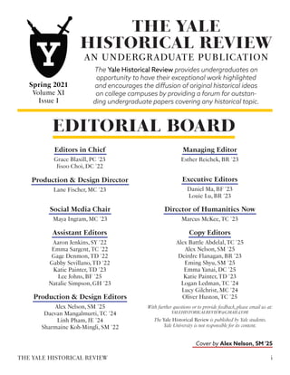 EDITORIAL BOARD
Esther Reichek, BR '23
Managing Editor
The Yale Historical Review is published by Yale students.
Yale University is not responsible for its content.
With further questions or to provide feedback,please email us at:
YALEHISTORICALREVIEW@GMAIL.COM
THE YALE
HISTORICAL REVIEW
AN UNDERGRADUATE PUBLICATION
The Yale Historical Review provides undergraduates an
opportunity to have their exceptional work highlighted
and encourages the diffusion of original historical ideas
on college campuses by providing a forum for outstan-
ding undergraduate papers covering any historical topic.
Spring 2021
Volume XI
Issue I
Grace Blaxill, PC '23
Jisoo Choi, DC '22
Editors in Chief
Daniel Ma, BF '23
Louie Lu, BR '23
Executive Editors
Lane Fischer, MC '23
Production & Design Director
Aaron Jenkins, SY '22
Emma Sargent, TC '22
Gage Denmon, TD '22
Gabby Sevillano, TD '22
Katie Painter, TD '23
Lee Johns, BF '25
Natalie Simpson, GH '23
Assistant Editors
Alex Battle Abdelal, TC '25
Alex Nelson, SM '25
Deirdre Flanagan, BR '23
Eming Shyu, SM '25
Emma Yanai, DC '25
Katie Painter, TD '23
Logan Ledman, TC '24
Lucy Gilchrist, MC '24
Oliver Huston, TC '25
Copy Editors
Alex Nelson, SM '25
Daevan Mangalmurti, TC '24
Linh Pham, JE '24
Sharmaine Koh-Mingli, SM '22
Production & Design Editors
Cover by Alex Nelson, SM '25
i
THE YALE HISTORICAL REVIEW
Maya Ingram, MC '23
Social Media Chair
Marcus McKee, TC '23
Director of Humanities Now
 