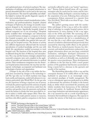 and sophisticated piece of technical machinery.The stan-
dardization of radiology, and of hospital infrastructure in
general,demanded that the x-ray be used in the same way
by all practitioners.This need for replicability and reliabi-
lity helped to institute the specific diagnostic capacity of
the x-ray in medical practice.
In their movement toward standardization, indus-
trialization, and professionalization, hospitals adopted
techniques of Taylorism, the strategy of scientific mana-
gement designed in the nineteenth century to increase
efficiency in factories. Specifically, hospitals looked to
railroad companies’ use of cost accounting.34
Hospitals
partly modelled their technologies and infrastructure
on successful business strategies as a response to the fact
that hospital occupants were no longer predominately
the urban poor, but middle-class patients who were wil-
ling to pay for hospital services. The division of activity
into different departments reflected both the increased
specialization of medical knowledge and the ease with
which this specialization enabled accountants to track
hospital costs. The functions of the hospital, then, were
recalibrated along the lines of efficiency and rationaliza-
tion.The x-ray and the business strategies adopted from
successful companies were each complicit in the appli-
cation of scientific and industrial discoveries to medical
practice.Their simultaneous integration into the Ameri-
can hospital system demonstrates the way that new the-
rapeutic technologies accompanied and facilitated new
technologies of power and organization.
Changes in the role of the x-ray within the hos-
pital were associated by changes in the technology it-
self. The “gas tube era,” in which machines were large,
loud,smelly,and imprecise,ended with advances in ma-
chinery, particularly after World War I. In the gas tube
era, the experience of being x-rayed was one of sensory
overload; the patient experienced the emission of sparks
and sounds, smelled ozone and nitrous oxide from the
machine and gasoline from the generator, and perhaps
tasted the barium in drinks that were prescribed in or-
der to induce a visible radio-opaque effect. These dra-
matic effects often made patients anxious or nauseous,
and these side effects paled in comparison to the burns
34	Howell, Technology in the Hospital, 31.
35	 Lavine, "The Early Clinical X-Ray in the United States," 607-611.
36	 Lavine, "The Early Clinical X-Ray in the United States," 596.
37	 Anne Hessenbruch, "Calibration and Work in the X-Ray Economy," in Social Studies of Science 30, no. 3 (Los
Angeles: SAGE Publications, 2000).
38	 Hessenbruch, "Calibration and Work in the X-Ray Economy," 412.
and deaths suffered by early x-ray “martyr” experimen-
ters.35
Thomas Edison himself swore off x-ray experi-
mentation after he nearly lost his vision, and his assis-
tant, Clarence Dally, developed a carcinoma leading to
the amputation of an arm. Following these unforeseen
consequences, Edison announced to a reporter from
New York World: “Don’t talk to me about X-rays… I am
afraid of them.”36
The public’s growing unease with the unrelia-
bility and danger of the x-ray, as well as the embed-
ding of radiology in complex hospital systems, led to
improvements in every element of the x-ray appa-
ratus in the 1910s and 1920s. The increasing call to
administer scientifically rigorous and experimentally
replicable treatments also led to a standardization of
the way that the x-ray’s effects were measured.37
The
amount of radiation administered had previously been
measured by observing visible effects on the patient’s
skin. However, as medical practice became less idio-
syncratic and medical practitioners endeavored to ag-
gregate information about care into large, centralized
institutions, radiologists developed instruments to
precisely measure radiation exposure.38
Measurements
of radiation, as well as of allowable risk, standardized
the practice across practitioners. These developments,
in addition to the fact that by 1918 a much greater
portion of the population had become accustomed to
being x-rayed, led to a decrease in the spectacle and
novelty of the machine.
The diminishing physicality of the x-ray, and the
consequent decrease in its visible effects on the body,
facilitated its placement in an increasingly consu-
mer-oriented paradigm of health management. The
x-ray as a therapeutic agent was predicated on its ability
to demonstrate the activation of vitality in the human
body, an ability which necessitated the proximity, and
relative insularity from bureaucracy, of the individual
doctor and patient. As healthcare became dispersed
across large institutions and administrative apparatuses,
the x-ray assumed its role as a mode of producing in-
formation that would lead to diagnoses.The capacity to
visualize the interior of the body was conducive to an
VOLUME XI ISSUE I SPRING 2021
25
 