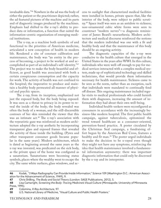invaluable data.”46
Nowhere in the ad was the body of
either the patient or the practitioner depicted; rather,
the ad featured pictures of the machine and its parts
and of diagnostic images produced by the machines.
Emphasis had shifted to the x-ray’s ability to pro-
duce data or information, a function that suited the
information-centric organization of emerging medi-
cal institutions.
The x-ray, as a machine both symbolic of and
functional to the priorities of American medicine,
articulated a new conception of health in modern
life. Rendered a site of constant calibration and
maintenance, the body was “an entity in the pro-
cess of becoming, a project to be worked at and ac-
complished as part of an individual’s self-identity.”47
The project was to make the body beautiful and ef-
ficient, as good health was associated with both a
certain conspicuous consumption and the capacity
for work. The activity of health was not confined to
the hospital; the imperative to produce and main-
tain a healthy body permeated all manner of physi-
cal and psychic spaces.
The x-ray, from its inception, emphasized not
just the exposed body, but the body being exposed.
It was seen as a threat to privacy in its power to re-
veal the inside of the body; the body revealed was
often the body of a woman, and the still-discernible
contours of her skin reminded the viewer that this
was an intimate act.48
The x-ray’s association with
the voyeuristic gaze was reinforced as modern archi-
tecture adopted the x-ray aesthetic by incorporating
transparent glass and exposed frames that revealed
the activity of those inside the building. (Pyrex and
other transparent consumer goods became popu-
lar in the same years). Modern architecture, which
is dated as beginning around the same years as the
x-ray was invented, was predicated on the sick body,
as the private space of the home was configured as
a sanatorium. Sanatoriums were becoming status
symbols, places where the wealthy went to escape the
city. The same white surfaces, glass windows, and ac-
46	 Kodak, “3 Ways Radiography Can Provide Inside Information,” Science 109 (Washington D.C.: American Associ-
ation for the Advancement of Science, 1949), 9.
47	 Chris Shilling, The Body and Social Theory (London: SAGE Publications, 2012), 5.
48	 Lisa Cartwright, Screening the Body: Tracing Medicine’s Visual Culture (Minneapolis: University of Minnesota
Press, 1995).
49	Colomina, X-Ray Architecture, 97.
50	 U.S. National Library of Medicine, "Visual Culture and Public Health Posters."
cess to sunlight that characterized medical facilities
were installed in homes, private spaces that, like the
interior of the body, were subject to public scruti-
ny.49
Space itself was seen as an antidote to sickness;
non-ornamental cubic white forms were seen to
counteract “modern nerves”—a diagnosis reminis-
cent of James Beard’s neurasthenia. Modern archi-
tecture and medical discourse reinforced the notions
that the modern individual was one with a fit and
healthy body and that the maintenance of this body
should be an ongoing activity.
The diagnostic capacities of the x-ray were
conducive to the health culture that emerged in the
United States in the years after WWI. In this culture,
individuals who were well-off enough to pay for me-
dical services interacted with a complex medical sys-
tem, made up of sophisticated technology and skilled
technicians, that would provide them information
necessary for health maintenance. Sickness came to
be seen as the norm, rather than an exception, such
that individuals were mandated to continually fend
off disease.This ongoing maintenance included regu-
lar visits to medical professionals who could furnish
them with diagnoses, increasing the amount of in-
formation they had about their own well-being.
Individual health-seekers were reconfigured as
consumers in accordance with the increasingly bu-
siness-like modern hospital. The first public health
campaign, against tuberculosis, epitomized the
trend toward healthcare as a consumer-oriented,
prevention-based practice. A poster circulated by
the Christmas Seal campaign, a fundraising ef-
fort begun by the American Red Cross, features a
healthy and fit man.50
The poster urged individuals
to make the decision to be x-rayed even though
they might not have any symptoms, reinforcing the
idea that health maintenance involved a fundamen-
tal information asymmetry: there was important
diagnostic information that could only be discerned
by the x-ray and its interpreter.
28
TECHNOLOGY AND PARADIGM
 