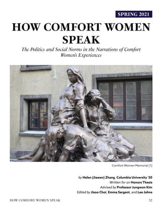 SPRING 2021
HOW COMFORT WOMEN
SPEAK
The Politics and Social Norms in the Narrations of Comfort
Women’s Experiences
by Helen (Jiawen) Zhang, Columbia University '20
Written for an Honors Thesis
Advised by Professor Jungwon Kim
Edited by Jisoo Choi, Emma Sargent, and Lee Johns
Comfort Women Memorial [1]
32
HOW COMFORT WOMEN SPEAK
 