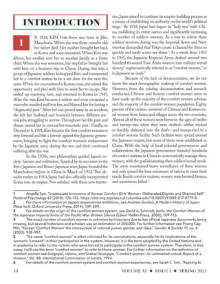 N 1924, KIM Hak-Soon was born in Jilin,
Manchuria.When she was three months old,
her father died.Her mother brought her back
to Korea and soon remarried.When Kim was
fifteen, her mother sent her to another family as a foster
child.When she was seventeen,her stepfather brought her
with him on a business trip to China. During this trip, a
group of Japanese soldiers kidnapped Kim and transported
her to a comfort station to be a sex slave for the next five
years.When she encountered a Korean man,she seized this
opportunity and pled with him to assist her to escape. She
ended up marrying him, and returned to Korea in 1945.
After the war, Kim became a widow and soon remarried a
man who insulted and beat her,and blamed her for having a
“disgraceful past.”After her son passed away in an accident,
she left her husband and bounced between different me-
nial jobs,struggling to survive.Throughout her life,pain and
shame caused her to conceal her traumatic past.1
Finally,on
December 6,1991,Kim became the first comfort woman to
step forward and file a lawsuit against the Japanese govern-
ment, bringing to light the comfort women’s enslavement
by the Japanese army during the war and their continued
suffering after the war.
In the 1930s, two philosophies guided Japan’s so-
ciety:fascism and militarism.Spurred by its successes in the
Sino-Japanese and Russo-Japanese wars,Japan founded the
Manchukuo regime in China in March of 1932.Two de-
cades earlier,in 1910,Japan had also officially incorporated
Korea into its empire.Not satisfied with these new territo-
1	 Angella Son, “Inadequate Innocence of Korean Comfort Girls-Women: Obliterated Dignity and Shamed Self,”
Pastoral Psychology 67 (2018): 176–182. https://doi-org.ezproxy.cul.columbia.edu/10.1007/s11089-017-0779-8.
2	 For more information on Japan’s expansionist ambitions, see Andrew Gordon, A Modern History of Japan
(New York: Oxford University Press, 2014), 139–209.
3	 For details on the origin of the comfort women system, see David A, Schmidt, Ianfu, the Comfort Women of
the Japanese Imperial Army of the Pacific War: Broken Silence (Edwin Mellen Press, 2000), 109–113.
4	 The exact number of comfort women is unknown to historians due to key official Japanese documents being
missing, but several historians and scholars use an estimation of 200,000. For further information see Pyong Gap
Min, “Korean ‘Comfort Women’ the intersection of colonial power, gender, and class,” Gender & Society 17, no. 6
(2003): 938–957.
5	 The name “comfort woman” is often criticized for its connotations, especially for its implications of the
women’s “consent” in their participation in the system. However, it is the term adopted by the United Nations and
in academia to refer to the victims who were forced to participate in the comfort women system. Therefore, in this
essay, I will use the term “comfort women” to refer to these women. For further information on the definition of
comfort women see Dolgopol, Ustinia, and Snehal Paranjape. “Comfort women: An unfinished ordeal: Report of a
mission.” Vol. 88. International Commission of Jurists, 1994.
6	 For details of the comfort women system and comfort women experiences, see Sarah C. Soh, “Aspiring to
ries,Japan aimed to continue its empire-building process as
a means of establishing its authority on the world’s political
stage.2
By 1935, Japan had begun its “holy war”with Chi-
na, mobilizing its entire nation and significantly increasing
its number of soldiers overseas. As a way to relieve these
soldiers’tensions during war, the Imperial Army and Navy
overseas demanded thatTokyo create a channel for them to
quickly and easily access sex slaves.3
As a result, from 1932
to 1945, the Japanese Imperial Army drafted around two
hundred thousand East Asian women into military sexual
slavery,4
euphemistically referred to as “comfort women,”or
in Japanese as ianfu.5
Because of the lack of documentation, we do not
know the exact demographic makeup of comfort women.
However, from the existing documentation and research
conducted, Chinese and Korean comfort women seem to
have made up the majority of the comfort women scholars
and the majority of the comfort women population.Eighty
percent of the victims consisted of Chinese and Korean ru-
ral women from farms and villages across the two countries.
Almost all of these women were between the ages of twelve
and twenty-two when they were drafted—either tricked
or forcibly abducted into the draft—and transported to a
comfort women facility. Such facilities were spread around
the Japanese empire, but most of them were established in
China. With the help of local colonial governments and
collaborators, the Japanese government founded hundreds
of comfort stations in China to systematically manage these
women,withthegoalofsatiatingtheirsoldiers’sexualneeds.
The army maintained heavy surveillance of these women
and only spared the bare minimum of rations to meet their
needs.Inside comfort stations,women were berated,beaten,
and sometimes killed.6
INTRODUCTION
I
VOLUME XI ISSUE I SPRING 2021
33
 