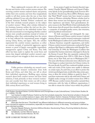 These nightmarish torments did not end with
the war and closure of the comfort women stations.The
surviving comfort women endured shame and poverty
within their own societies and were thus marginalized,
unable to tell their stories after the war or have their
suffering validated. It was only after Kim’s lawsuit that
Japanese historian Yoshiaki Yoshimi conducted one
of the first scholarly research projects on the subject
of comfort women.7
Many other scholars followed in
his footsteps; however, neither the trial nor the scho-
larly research focused on the individual victims’ lives.
They all concentrated on investigating whether comfort
women were actually prostitutes instead of victims of
trafficking, rather than understanding how the system
at its base reflected the international power struggles
among China, Korea, and Japan. Also, the scholars
represented the comfort women experience as either
an extreme example of patriarchal aggression against
women or proof of Japan’s unacceptable imperialistic
transgressions against China and Korea. Very little
effort has been made to explore the social forces and
norms that shaped individual comfort women’s expe-
riences and post-war struggles in their own societies.
Unlike previous scholarship, my research consi-
ders the comfort women’s testimonies from both
Korea and China, and what they can tell us about
their individual experiences. Building upon existing
research about both comfort women and East Asian
relations, I look primarily at these women’s testimo-
nies and consider how their stories can tell us about
their individual experiences as rural women living in
20th century Korea and China.
Craft Modern Gendered Selves: Comfort Women and Chongsindae in Late Colonial Korea,” Critical Asian Studies 36
no. 2 (2004): 175–198
7	 I am hesitant to label Professor Yoshimi as the first scholarly researcher. Some feminist scholars in Korea did
start investigation on comfort stations in Japan, other than Professor Yoshimi. However, Professor Yoshimi is the
first person who retrieved official documents in Japan about comfort women and started to restructure the comfort
women system.
8	 Note also that the term “Third World” has different definitions in different scenarios and some scholars
have criticized its negative connotations, especially its imperialistic history. In this essay, “Third World” is defined as
post-colonized societies.
9	 Chandra Talpade Mohanty, Feminism Without Borders: Decolonizing Theory, Practicing Solidarity (Durham,
London: Duke University Press, 2003).
10	Schellstede, Comfort Women Speak, ix.
11	Qiu, Chinese Comfort Women, 96–101.
In my project,I apply two feminist theorists’argu-
ments: Chandra Talpade Mohanty and Gayatri Chakra-
vorty Spivak. In her groundbreaking book Feminism Wit-
hout Borders: Decolonizing Theory (2003), Mohanty argues
that Third World8
women have been treated as passive
victims in Western scholarship. Western scholars tend to
flatten these women into homogenous groups with uni-
form experiences and desires. Such generalizations de-
prive women in theThirdWorld of their individuality.Her
book stresses that all women’s lives should be examined as
a composite of entangled gender norms, class structures,
and local political environments.9
To both encompass and distinguish the expe-
riences of Korean and Chinese comfort women,I selected
nineteen Korean comfort women’s testimonies conducted
bytheWashingtonCoalitionforComfortWomen’sIssues,
a Korean-American nonprofit organization, and twelve
Chinesecomfortwomen’stestimoniesconductedbyVassar
professor Qiu Peipei in collaboration with Shanghai Nor-
mal University. In 1994, the Washington Coalition first
translated the fourteen interviews videotaped in Korea by
the Korean Council. They also separately conducted five
additional interviews from 1992 to 1996: three in North
Korea, one in New York, and one in Washington D.C.10
Two years after Korean testimonies were collected,Su and
Chen began to conduct interviews for Chinese victims.In
the next decade,Su and Chen conducted multiple sessions
with each victim. If the victims were unable to elaborate
on certain topics, Su and Chen, in an effort to protect the
victim’s psychological state,would either skip certain ques-
tions or allow the victim’s children to speak for them.11
I
read these testimonies side by side with both Chinese and
English media coverage of comfort women from 1990 to
1999. Because comfort women themselves narrated these
testimonies with the help of different organizations, I
was able to situate the victims’voices within the political
Methodology
34
HOW COMFORT WOMEN SPEAK
 