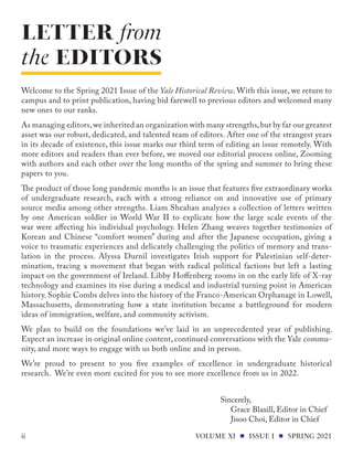 LETTER from
the EDITORS
VOLUME XI ISSUE I SPRING 2021
ii
Welcome to the Spring 2021 Issue of the Yale Historical Review. With this issue, we return to
campus and to print publication, having bid farewell to previous editors and welcomed many
new ones to our ranks.
As managing editors,we inherited an organization with many strengths,but by far our greatest
asset was our robust, dedicated, and talented team of editors. After one of the strangest years
in its decade of existence, this issue marks our third term of editing an issue remotely. With
more editors and readers than ever before, we moved our editorial process online, Zooming
with authors and each other over the long months of the spring and summer to bring these
papers to you.
The product of those long pandemic months is an issue that features five extraordinary works
of undergraduate research, each with a strong reliance on and innovative use of primary
source media among other strengths. Liam Sheahan analyzes a collection of letters written
by one American soldier in World War II to explicate how the large scale events of the
war were affecting his individual psychology. Helen Zhang weaves together testimonies of
Korean and Chinese “comfort women” during and after the Japanese occupation, giving a
voice to traumatic experiences and delicately challenging the politics of memory and trans-
lation in the process. Alyssa Durnil investigates Irish support for Palestinian self-deter-
mination, tracing a movement that began with radical political factions but left a lasting
impact on the government of Ireland. Libby Hoffenberg zooms in on the early life of X-ray
technology and examines its rise during a medical and industrial turning point in American
history. Sophie Combs delves into the history of the Franco-American Orphanage in Lowell,
Massachusetts, demonstrating how a state institution became a battleground for modern
ideas of immigration, welfare, and community activism.
We plan to build on the foundations we’ve laid in an unprecedented year of publishing.
Expect an increase in original online content, continued conversations with the Yale commu-
nity, and more ways to engage with us both online and in person.
We’re proud to present to you five examples of excellence in undergraduate historical
research. We’re even more excited for you to see more excellence from us in 2022.
Sincerely,
Grace Blaxill, Editor in Chief
Jisoo Choi, Editor in Chief
 
