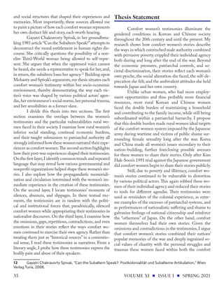 and social structures that shaped their experiences and
memories. Most importantly, these sources allowed me
to paint a picture of how each comfort woman represents
her own distinct life and story, each worth hearing.
Gayatri Chakravorty Spivak, in her groundbrea-
king 1985 article “Can the Subaltern Speak?”attempts to
deconstruct the moral entitlement in human rights dis-
course. She critically questions the possibility of a non-
elite Third-World woman being allowed to self-repre-
sent. She argues that when the oppressed voice cannot
be heard,she needs a representative to speak for her,and,
in return,the subaltern loses her agency.12
Building upon
Mohanty and Spivak’s arguments,my thesis situates each
comfort woman’s testimony within her socio-economic
environment, thereby demonstrating the way each vic-
tim’s voice was shaped by various political actors’ agen-
das,her environment’s social norms,her personal trauma,
and her sensibilities as a former slave.
I divide this thesis into two sections. The first
section examines the overlaps between the women’s
testimonies and the particular vulnerabilities rural wo-
men faced in their society. I examine how rural women’s
inferior social standing, continual economic burdens,
and their taught submission to patriarchal authority all
strongly informed how these women narrated their expe-
riences as comfort women.The second section highlights
how their post-war experiences shaped their testimonies.
On the first layer,I identify common trends and repeated
language that may reveal how various governmental and
nonprofit organizations helped shape these women’s sto-
ries. I also explore how the propagandistic memoriali-
zation and circulation intermixed with the women’s im-
mediate experience in the creation of these testimonies.
On the second layer, I locate testimonies’ moments of
silences, absences, and slippages. In these textual mo-
ments, the testimonies are in tandem with the politi-
cal and institutional forces that, paradoxically, silenced
comfort women while appropriating their testimonies in
nationalist discourses. On the third layer, I examine how
the omissions, gaps, repetitions, contradictions, and even
emotions in their stories reflect the ways comfort wo-
men continued to exercise their own agency.Rather than
treating them just as “historical sources” in a conventio-
nal sense, I read these testimonies as narratives. From a
literary angle, I probe how these testimonies express the
bodily pain and abuse of their speakers.
12	 Gayatri Chakravorty Spivak, “Can the Subaltern Speak?: Postkolonialität und Subalterne Artikulation,” Wien
Verlag Turia, 2008.
Comfort women’s testimonies illuminate the
gendered conditions in Korean and Chinese society
throughout the 20th century and until the present. My
research shows how comfort women’s stories describe
the ways in which entrenched male authority combined
with pervasive poverty crippled their individual agency
both during and long after the end of the war. Beyond
the economic pressures, patriarchal controls, and so-
cietal discrimination, their stories reflect each woman’s
own pysche, the social alienation she faced, the self-de-
precation she felt,and the ambivalent attitudes she held
towards Japan and her own country.
Unlike urban women, who had more employ-
ment opportunities and thus probably more financial
resources, most rural Korean and Chinese women
faced the double burden of maintaining a household
and contributing to the family income, while still being
subordinated within a patriarchal hierarchy. I propose
that this double burden made rural women ideal targets
of the comfort women system imposed by the Japanese
army during wartime and victims of public shame sur-
rounding female sexuality long after the war. Korea
and China made all women’s issues secondary to their
nation-building, further foreclosing possible avenues
for these women to share their stories. Only after Kim
Hak-Soon’s 1991 trial against the Japanese government
did comfort women begin to share their stories publicly.
Still, due to poverty and illiteracy, comfort wo-
men’s stories continued to be vulnerable to distortion
by various political actors. This again robbed these wo-
men of their individual agency and reduced their stories
to tools for different agendas. Their testimonies were
used as reminders of the colonial experience, as extre-
me examples of the excesses of patriarchal systems, and
as performances of nationalistic suffering and shame to
galvanize feelings of national citizenship and reinforce
the “otherness” of Japan. On the other hand, comfort
women themselves had their own stories. Given the
omissions and contradictions in the testimonies,I argue
that comfort women’s stories combined their nations’
popular memories of the war and deeply ingrained so-
cial values of chastity with the personal struggles and
traumas these women faced within both the comfort
Thesis Statement
VOLUME XI ISSUE I SPRING 2021
35
 