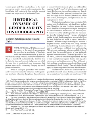 women system and their social milieus. In the end, I
propose that comfort women’s testimonies share the dua-
lity of being both products of their particular historical
moment and unique stories of rural women’s lives.
URAL KOREAN AND Chinese women’s
experiences in the twentieth century cannot
be generalized as an offspring of Confucia-
nism, nor as mere victimization by male do-
mination and foreign invasion. Instead, their experiences
should be framed with particularities: the time they lived
in, the social status and economic background into which
they were born or married, and, most importantly, their
personal agency under a constantly changing but overall
patriarchal hierarchy.
From an ideological perspective, both countries’
rural women were somewhat influenced by the patrili-
neal Confucian values that championed the confinement
13	 The state sponsored the forefront of a series of dialectic work, with a focus on guiding women’s behaviors. In
1407, Zhuxi’s Elementary Learning became compulsory reading in schools. In 1432, the Illustrated Guide to the Three
Bonds, a book written in the Korean vernacular, with pictures was composed. With King Sejong’s 1433 edict, the
book became the basic text to educate all women. In 1475, Queen Sohye published Instructions for Women, which
painstakingly depicted what the ideal woman’s behaviors should be throughout her lifetime. Later in the Choson,
women were portrayed as prone to corruption and requiring special discipline.
14	 Martina Deuchler, “Propagating Female Virtues in Choson Korea,” in Dorothy Ko eds., Women and Confucian
Cultures, (Berkeley: University of California Press, 2003): 143.
15	 Mark Peterson, “Women without Sons: A Measure of Social Change in Yi Dynasty Korea,” in Laurel Kendall
and Mark Peterson, eds., Korean Women: View from the Inner Room (New Haven, CT: East Rock Press, 1983), 34.
16	 For more information, see Haiwang Zhou, Cheng Shi Nu Xing Liu Dong Men Kou She Hui Rong Ru Wen Ti Yan
Jiu (City Migrant Women Societal Questions Investigation), (Shanghai: Shanghai She Hui Ke Xue Yuan Publishing
(2013)), 23–79. The rigid patriarchal values ruled the villages that considered daughters and wives outside the family,
and therefore discarded their ownership of land. Considering the relative scarcity of Chinese land for its population,
village committees would arbitrarily put a man’s name down on land contracts, without women’s knowledge.
17	 Jungwon Kim. “You Must Avenge on my Behalf: Widow Chastity and Honour in Nineteenth-Century Korea,”
Gender and History (2014): 129.
18	 Kim, “You Must Avenge,” 123–132.
of women within the domestic sphere and celebrated the
supposed female “virtues” of being ignorant, meek, and
chaste. Furthermore, through laws, edicts, and dialectic
texts,13
Confucian values generated certain societal pres-
sures that largely reduced women’s (both rural and urban)
roles to those of bearing sons, serving husbands, and ma-
naging domestic affairs.
Confucianism emphasized male superiority, which
resulted in the firm belief that a wife should serve her hus-
band. Throughout the ideal Confucian woman’s life, she
would always be submitting to a male figure, starting with
her father and brother, then husband, and eventually, sons.
A woman was further asked to prioritize her parents-in-
law above her biological parents.14
Having a subordinated
position in their families, daughters were excluded from
the natal family line and unable to conduct ancestral ce-
remonies.15
Without the right to worship her ancestors, a
daughter became a burden to her natal family, unworthy
and undeserving of any inheritance. Even today, most wo-
men in rural China are prohibited from land ownership.
Although exact statistics are unknown, multiple bodies of
research show that around 80 percent of rural land is only
registered under men’s names.16
In Korea,by the Mid-Cho-
son period, Confucian values had deepened with the help
of state-backed, female-targeted dialectic texts, legislative
enforcements, and judiciary decisions. These all formed a
rigid patrilineal succession,a separate female hierarchy,and
obsessions with female chastity.17
These all crippled female
agency by imprisoning women inside the domestic sphere.
In addition,both Chinese and Korean society had a
general obsession with female chastity. A woman’s chastity
was an indication of her morality and sexual honesty.18
Di-
HISTORICAL
DYNAMIC OF
GENDER AND ITS
HISTORIOGRAPHY
R
Gender Relations in Korea and
China
36
HOW COMFORT WOMEN SPEAK
 