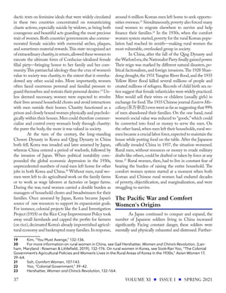 dactic texts on feminine ideals that were widely circulated
in these two countries concentrated on romanticizing
chaste actions, especially suicide by widows, as being both
courageous and beautiful acts guarding the most precious
trait of women.Both countries’governments also comme-
morated female suicides with memorial arches, plaques,
and sometimes material rewards.This state-recognized act
ofextraordinarychastity,inreturn,allowedthesewomento
execute the ultimate form of Confucius-idealized female
filial piety—bringing honor to her family and her com-
munity.This patriarchal ideology thus the crux of women’s
value to society was chastity, to the extent that it oversha-
dowed any other social roles. More importantly, women
often faced enormous personal and familial pressure to
guard themselves and restrain their personal desires.19
Un-
less deemed necessary, women were expected to revolve
their lives around household chores and avoid interactions
with men outside their homes. Chastity functioned as a
prison and closely bound women physically and psycholo-
gically within their houses.Men could therefore commer-
cialize and control every woman’s body through chastity:
the purer the body,the more it was valued in society.
At the turn of the century, the long-standing
Choson Dynasty in Korea and Qing Dynasty in China
both fell. Korea was invaded and later annexed by Japan,
whereas China entered a period of warlords, followed by
the invasion of Japan. When political instability com-
pounded the global economic depression in the 1930s,
unprecedented numbers of rural men left home for other
jobs in both Korea and China.20
Without men, rural wo-
men were left to do agricultural work on the family farms
or to work as wage laborers at factories or larger farms.
During the war, rural women carried a double burden as
managers of household chores and breadwinners for their
families. Once annexed by Japan, Korea became Japan’s
source of raw resources to support its expansionist goals.
For instance, colonial projects like the Land Investigation
Project (1918) or the Rice Crop Improvement Policy took
away small farmlands and capped the profits for farmers
(on rice),decimated Korea’s already impoverished agricul-
tural economy and bankrupted many families.In response,
19	 Kim, “You Must Avenge,” 132–136.
20	 For more information on rural women in China, see Gail Hershatter, Women and China’s Revolution, (Lan-
ham, Maryland : Rowman & Littlefield, 2019), 132–176. On rural women in Korea, see Sook-Ran Yoo, “The Colonial
Government’s Agricultural Policies and Women’s Lives in the Rural Areas of Korea in the 1930s,” Asian Women 17,
39–64.
21	Soh, Comfort Women, 107-143.
22	 Yoo, “Colonial Government,” 39–42.
23	Hershatter, Women and China’s Revolution, 132–164.
around 6 million Korean men left home to seek opportu-
nities overseas.21
Simultaneously,poverty also forced many
rural women to migrate elsewhere to survive and help
finance their families.22
In the 1930s, when the comfort
women system started,poverty for the rural Korean popu-
lation had reached its zenith—making rural women the
most vulnerable,overlooked group in society.
In China, after the fall of the Qing Dynasty and
theWarlordera,theNationalist Partyfinallygained power.
Their reign was marked by different natural disasters, po-
litical factionalism,and foreign invasions.The 1928 Shan-
dong drought,the 1931 Yangtze River flood,and the 1935
Yellow River flood killed several millions of people and
created millions of refugees.Records of child birth sex ra-
tios suggest that female infanticides were widely practiced.
Men would sell their wives or children (usually girls) in
exchange for food.The 1935 Chinese journal Eastern Mis-
cellany(东方杂志)even went as far as suggesting that 99%
of men abandoned their families. On the one hand, rural
women’s social value was reduced to “goods,”which could
be converted into food or money to serve the men. On
the other hand,when men left their households,rural wo-
men became a crucial labor force,expected to maintain the
house while putting food on the table. After the Japanese
officially invaded China in 1937, the situation worsened.
Rural men, without resources or money to evade military
drafts like others,could be drafted or taken by force at any
time.23
Rural women, then, had to live in constant fear of
bearing the burden of raising the entire household. The
comfort women system started at a moment when both
Korean and Chinese rural women had endured decades
of poverty, objectification, and marginalization, and were
struggling to survive.
As Japan continued to conquer and expand, the
number of Japanese soldiers living in China increased
significantly. Facing constant danger, these soldiers were
mentally and physically exhausted and distressed. Further-
The Pacific War and Comfort
Women's Origins
VOLUME XI ISSUE I SPRING 2021
37
 