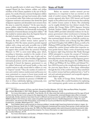 more, the guerrilla tactics in which some Chinese soldiers
engaged blurred the lines between soldiers and civilian
members of the Chinese population in the eyes of the Ja-
panese.As a result,it became common for Japanese soldiers
to go on killing sprees and rape local women after a battle
as an emotional outlet.Their violent acts incited strong an-
ti-Japanese sentiment and resistance that slowed the speed
of Japanese expansion and demanded more resources from
the army to control the situation.24
At the same time, Ja-
panese soldiers visited brothels, increasing the possibility
for intelligence infiltration and dramatically increasing the
transmission of venereal diseases among their soldiers.25
All
this resulted in insistent pleas from the Imperial Army for
the draft of comfort women as a solution.
Answering Imperial Navy Lieutenant Yasuji’s
demand, the first comfort women station opened in
Shanghai in 1932.The station aimed to provide imperial
soldiers with a cheap and easily accessible way to fulfill
their sexual demands, and it offered some psychologi-
cal support when needed. After the notorious Nanking
Massacre in 1937 (a seven-week killing spree which,
according to historians, resulted in the murder of tens
of thousands of civilians and the rape of girls and wo-
men of all ages),the army’s sheer brutality triggered both
international protests and the attention of the Japanese
metropole. It forced the Japanese government to care
for soldiers’ behavioral and mental health, so they used
comfort stations to offer sexual relief to soldiers as a way
to “improve”morale.26
Thus, the number of comfort wo-
men and comfort stations mushroomed and became ever
more systemized as a means to boost troop morale and
avoid future international interference. Comfort women
enabled Japan to maintain its presence of 600,000 sol-
diers in China indefinitely, fighting continuously, even
when a stalemate was reached in 1938.27
24	 On Japan’s invasion of China, see Soh, Korean Comfort Women, 107–143. Also see Rana Mitter, Forgotten
Ally: China’s World War II, 1937–1945, (Boston: Houghton Mifflin Harcourt, 2013).
25	 For more information, see Keith, True Stories, 22–25. Also note that visits to prostitutes and the rape of local
women during the war is not unique to the Japanese army. Consequently, venereal disease rates often increased
dramatically. Similar statistics have been found in different armies across the world in different times. For example,
WWII resulted in five times as many cases of syphilis reported to the U.S. Health Department in 1940. For more
information, see American Bar Association, Committee on Courts and Wartime Social Protection, Venereal Disease,
Prostitution, and War, Washington D.C., 1943, 1.
26	 Such beliefs about using women to improve soldiers’ morale might have long historical origins in Japan. Ac-
cording to Historian Sarah Soh, In 1589, Toyotomi Hideyoshi championed the notion that women could maintain the
welfare of imperial troops during wars. By 1898, the Meiji state passed rules restricting and reducing women’s roles
to their devotion: their husbands and the emperor. For more information on Japanese prostitution history, see Soh,
The Comfort Women, 29–79.
27	 For more information, see Gordon, A Modern History of Japan, 139–209.
Before we examine comfort women’s pre-war
experiences, it is important to have an overview on the
study of comfort women. Most scholarship on comfort
women appeared after Kim’s 1991 lawsuit and focused
largely on the political and social structures that underlay
the comfort women system in Korea. This scholarship
can be roughly divided into four distinct strands. First,
scholars like George Hicks (1997), Japanese historian
Yoshiaki Yoshimi (2000), and Japanese historian Yuki
Tanaka (2003) provided substantial evidence for the Ja-
panese government’s direct involvement in forming the
comfort women system, and for the logistical reasons
that motivated Japan’s decision to build the comfort sta-
tions. Second, scholars such as Pyong Gap Min (2003)
and Sarah Chunghee Soh (2008) in Korea, as well as Su
Zhiliang (1999) and Qiu Peipei (2013) in China,contex-
tualized the comfort women within their respective na-
tions’ gender history.Third, a series of reactionary works
by Japanese right-wing historians like Naoko Kumagai
(2016) attempted to counter the concept of “victimiza-
tion” of comfort women by stressing the contractual re-
lationship between the women and the Japanese govern-
ment.Fourth,scholars like Jungmin Seo (2008),Thomas
J. Ward and William D. Lay (2016), and Edward Vic-
kers (2019) focused on the complicated developments of
the post-war Japan-Korea or Sino-Japan relationships
through the lens of the comfort women.They noted how
the comfort women had been politicized into a “tool” to
suit each national government’s and nonprofit organiza-
tion’s distinct agendas.
The works of George Hicks, Yoshiaki Yoshimi,
and Yuki Tanaka offer a useful foundation for explaining
how contemporary gender norms are embedded within
State of Field
38
HOW COMFORT WOMEN SPEAK
 