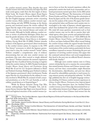 the comfort women’s system. They describe that most
comfort women were from rural areas and argue that their
weak social agency made them the first targets of abuse.
Hicks’ book, The Comfort Women: Japan’s Brutal Regime
of Enforced Prostitution in the Second World War (1997) is
the first English-language systematic review concerning
comfort women. Hicks analyzes comfort women’s expe-
riences during and after WWII, focusing on the threats,
poverty, and emotional trauma the victims suffered. He
argues that the origin of the system was rooted in Japan’s
military needs to stop venereal diseases and sustain sol-
diers’ morale. Although he briefly addresses comfort wo-
men as victims of patriarchal ideologies, Hicks does not
treat the gender dynamics of the colonized in depth.28
In Comfort Women: Sexual Slavery in the Japanese
Military During World War II (2000), Yoshimi unearths
evidence of the Japanese government’s direct involvement
in the comfort women system. In response to the 1995
“free history” movement, in which the Japanese govern-
ment tried to deny the comfort women’s “victim” claims,
Yoshimi compiled a comprehensive array of evidence
demonstrating that not only were comfort women not
prostitutes, they were often coerced or simply abducted
into slavery.29
Yoshimi examines the women’s experiences
through the lens of political history, focusing on logistics
within the comfort stations.In 2003,Tanaka’s book Japan’s
Comfort Women: Sexual Slavery and Prostitution during
World War II and the U.S. Occupation followed in Hick’s
and Yoshimi’s footsteps.Building upon Yoshimi’s evidence
of the Japanese government’s direct involvement, Tanaka
argues that the use of prostitution by the military in coun-
tries involved in World War II consisted of both consen-
sual prostitution, as in the U.S. and Australia, as well as
military sexual slavery,as in Imperial Japan.30
Works by Korean historian Pyong Gap Min,
Korean anthropologist Sarah Chunghee Soh, and Ja-
panese literary historian Qiu Peipei move beyond the po-
litical and logistical structures of the comfort women sys-
28	 George Hicks, The Comfort Women: Japan's Brutal Regime of Enforced Prostitution in the Second World War
(New York: W.W. Norton & Co., 1995).
29	Yoshimi, Comfort Women.
30	 Yuki Tanaka, Japan’s Comfort Women: Sexual Slavery and Prostitution During World war II and the U.S. Occu-
pation, (Routledge, 2001).
31	 [Pyong Gap] Min, “Korean Comfort Women: The Intersection of Colonial Power, Gender, and Class,” Gender &
Society 17, no. 6 (2003): 938–957.
32	 Sarah C. Soh, The Comfort Women: Sexual Violence and Postcolonial Memory in Korea and Japan, (University
of Chicago Press, 2008).
33	 Peipei Qiu, Chinese Comfort Women: Testimonies from Imperial Japan’s Sex Slaves, (Vancouver, BC: UBC
Press, 2013).
tem to focus on how the women’s experience reflects the
patriarchal controls that both local communities and co-
lonial governments exerted upon them.In his 2003 article
“Korean ‘Comfort Women’: The Intersection of Colonial
Power,Gender,and Class,”Min brings the colonization of
Korea by Japan and the role of the Korean gender hierar-
chy into his analysis of the system.He argues that Confu-
cian patriarchal values and Korean men’s anxiety were in-
termingled in the wake of Japanese colonial aggressions,
which then facilitated the spread of the comfort stations.
His study left many questions unanswered, such as how
comfort women may not be able to exercise their indi-
vidual agency when grave poverty and patriarchal autho-
rity hampered their ability to do so.31
Soh’s 2008 book The
Comfort Women: Sexual Violence and Postcolonial Memory
in Korea and Japan furthered Min’s effort toward linking
the comfort women within the region’s broader historical
gender context of Korea, and offers a comprehensive cha-
racterization of the comfort stations,particularly the heavy
surveillance imposed on women.Examining the post-war
experience of surviving comfort women, Soh argues that
the continued national silence and social marginalization
they faced in the post-war era reflected Korea’s obsession
with female chastity.32
Although most comfort stations were in China,
current scholarship has yet to examine the commonalities
that existed between Korean and Chinese women’s expe-
riences, and how these commonalities might illuminate
the discrimination, objectification, and post-war silence
all caused by vulnerabilities particular to rural women fa-
cing extreme poverty and patriarchal authority.33
In 2014,
Qiu published the first set of English-language testimo-
nies detailing 12 Chinese comfort women’s experiences in
Chinese Comfort Women: Testimonies from Imperial Japan’s
Sex Slaves. Using interviews from one hundred former
comfort women across China,Qiu demonstrated how ac-
tive collaboration between local villagers and the Japanese
was used to trick or force Chinese rural women into the
VOLUME XI ISSUE I SPRING 2021
39
 