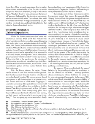 former lives. These women’s reservations about revealing
private matters are exemplified in Ms.K’s choice to remain
anonymous, even as an interviewer, so deep is the cultural
shame.44
Finally,it should be taken into account that almost
half a century had passed by the time these women were
asked to recount their life stories.This omission,then,could
be viewed as an example of the possible memory loss, tre-
mendous emotional stress, and interlocking histories that
existed in their retelling of their stories.
Unlike the Korean testimonies, the Chinese tes-
timonies had elaborate details about these women’s lives
before becoming comfort women. Like an autobiography,
their stories often began with descriptions of their child-
hoods, their families, and sometimes even their marriage
situations. While the Korean testimonies were conducted
undertheKoreanCongress,theChineseinterviewerswere
university researchers who approached these women with
an academic interest, wanting to tie China’s 20th century
gender dynamics with the comfort women’s experiences.
At least one third of the questions on the interviewers’
questionnaires were directed toward their pre-draft lives.
Therefore,thanks to these questions,we can derive a more
comprehensive picture of these victims’ histories from
their testimonies.
Like the Korean victims, the twelve Chinese
comfort women all came from humble rural backgrounds.
Their families’ destitute financial situations often became
worse after Japan’s invasion. This extreme poverty forced
many parents to sell their daughters to neighbors’ sons or
even human traffickers as “child brides (tongyangxi).”45
Due to the uncertainty of the period,these women would
sometimes be resold multiple times to different families.
Victim Zhou Fengying commented on how “girls were
unwanted and were called ‘money-losing goods’ since
they would serve another family when they were married,
and their parents had to spend a fortune to pay for the
dowry.”46
By a very young age, these women had already
44	 Schellstede, “Comfort Women Speak,” 102.
45	 For more information, see Qiu, Chinese Comfort Women, 33.
46	 Qiu, “Chinese Comfort Women,” 110.
47	 Qiu, “Chinese Comfort Women,” 111.
48	 Gail Hershatter, The Gender of Memory: Rural Women and China’s Collective Past, (Berkley: University of
California Press, 2011), 22–25.
49	 Her testimonies revealed how women were being viewed as “inferior goods” by others. Selling daughters
was a prevalent and acceptable practice in 20th century China. See Hershatter, Women and China’s Revolution, 176.
been reduced into mere “monetary goods”by their society,
were deprived of a peaceful childhood, and most impor-
tantly,had lost basic control over their own lives.
Surprisingly, most of these victims expressed litt-
le resentment toward their parents. For example, Zhou
Fenying described how her parents struggled with sur-
vival as landless farmers and how they would “hold her
tightly…[and would] cry their hearts out”47
after they first
tried to abandon her on the side of the road. In Zhou’s
narration,this touching and tragic scene immediately pre-
ceded her sale to a nearby village as a child-bride at the
age of five.” Her rhetorical choice complicates this tes-
timony, making it not merely a historical account but a
narrative text.In particular,we should attribute the artifice
of Zhou’s testimony to her memory of her pre-comfort
woman experience. Memory, as French historian Jacques
Le Goff claims, involves both a loss and a creation.48
The
seventy-year gap between the event and Zhou’s inter-
view detached her from her direct sensory responses to it.
Zhou’s past traumas, feelings, and her present state were
mixed into the process of her recollection, creating the
memory. Her memory allowed her to create an unexpec-
ted link between her parent’s love and her abandonment.
In the end, her memory transformed her subject from a
faceless victim to a woman with a unique,complicated life:
a life intermingled with love, loss, and pain, well beyond
just being a comfort woman.
For example, Zhou seemed to justify her parents’
behaviors by foregrounding their love and attachments to
her. She conveyed her sale to be a relatively “justifiable”
choice considering the extreme destitution her family was
in, which demonstrated her empathy for her parents’diffi-
cult decisions.Female infanticide and human trafficking of
women increased in China during the 1930s,49
which made
women like Zhou even more at risk. Her turbulent child-
hood brought her unimaginable pain. Zhou had to face a
world in which rural women like her had very little social
agency. In her recollection, this information demonstrates
that her powerlessness as a rural woman started way before
she became a comfort woman.As a child,she had to accept
women’s relative inferiority to men and even “embrace”her
Pre-draft Experience—
Chinese Experiences
42
HOW COMFORT WOMEN SPEAK
 