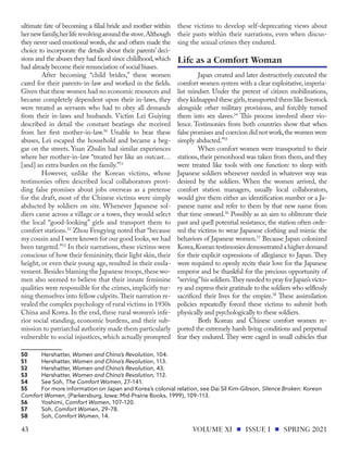 ultimate fate of becoming a filial bride and mother within
hernewfamily,herliferevolvingaroundthestove.Although
they never used emotional words, she and others made the
choice to incorporate the details about their parents’ deci-
sions and the abuses they had faced since childhood,which
had already become their renunciation of social biases.
After becoming “child brides,” these women
cared for their parents-in-law and worked in the fields.
Given that these women had no economic resources and
became completely dependent upon their in-laws, they
were treated as servants who had to obey all demands
from their in-laws and husbands. Victim Lei Guiying
described in detail the constant beatings she received
from her first mother-in-law.50
Unable to bear these
abuses, Lei escaped the household and became a beg-
gar on the streets. Yuan Zhulin had similar experiences
where her mother-in-law “treated her like an outcast…
[and] an extra burden on the family.”51
However, unlike the Korean victims, whose
testimonies often described local collaborators provi-
ding false promises about jobs overseas as a pretense
for the draft, most of the Chinese victims were simply
abducted by soldiers on site. Whenever Japanese sol-
diers came across a village or a town, they would select
the local “good-looking” girls and transport them to
comfort stations.52
Zhou Fengying noted that “because
my cousin and I were known for our good looks,we had
been targeted.”53
In their narrations, these victims were
conscious of how their femininity, their light skin, their
height, or even their young age, resulted in their ensla-
vement.Besides blaming the Japanese troops,these wo-
men also seemed to believe that their innate feminine
qualities were responsible for the crimes, implicitly tur-
ning themselves into fellow culprits.Their narration re-
vealed the complex psychology of rural victims in 1930s
China and Korea. In the end, these rural women’s infe-
rior social standing, economic burdens, and their sub-
mission to patriarchal authority made them particularly
vulnerable to social injustices, which actually prompted
50	Hershatter, Women and China’s Revolution, 104.
51	Hershatter, Women and China’s Revolution, 113.
52	Hershatter, Women and China’s Revolution, 43.
53	Hershatter, Women and China’s Revolution, 112.
54	 See Soh, The Comfort Women, 27–141.
55	 For more information on Japan and Korea’s colonial relation, see Dai Sil Kim-Gibson, Silence Broken: Korean
Comfort Women, (Parkersburg, Iowa: Mid-Prairie Books, 1999), 109–113.
56	Yoshimi, Comfort Women, 107–120.
57	Soh, Comfort Women, 29–78.
58	Soh, Comfort Women, 14.
these victims to develop self-deprecating views about
their pasts within their narrations, even when discus-
sing the sexual crimes they endured.
Japan created and later destructively executed the
comfort women system with a clear exploitative, imperia-
list mindset. Under the pretext of citizen mobilizations,
they kidnapped these girls,transported them like livestock
alongside other military provisions, and forcibly turned
them into sex slaves.54
This process involved sheer vio-
lence. Testimonies from both countries show that when
false promises and coercion did not work,the women were
simply abducted.”55
When comfort women were transported to their
stations,their personhood was taken from them,and they
were treated like tools with one function: to sleep with
Japanese soldiers whenever needed in whatever way was
desired by the soldiers. When the women arrived, the
comfort station managers, usually local collaborators,
would give them either an identification number or a Ja-
panese name and refer to them by that new name from
that time onward.56
Possibly as an aim to obliterate their
past and quell potential resistance, the station often orde-
red the victims to wear Japanese clothing and mimic the
behaviors of Japanese women.57
Because Japan colonized
Korea,Korean testimonies demonstrated a higher demand
for their explicit expressions of allegiance to Japan. They
were required to openly recite their love for the Japanese
emperor and be thankful for the precious opportunity of
“serving”his soldiers.They needed to pray for Japan’s victo-
ry and express their gratitude to the soldiers who selflessly
sacrificed their lives for the empire.58
These assimilation
policies repeatedly forced these victims to submit both
physically and psychologically to these soldiers.
Both Korean and Chinese comfort women re-
ported the extremely harsh living conditions and perpetual
fear they endured. They were caged in small cubicles that
Life as a Comfort Woman
VOLUME XI ISSUE I SPRING 2021
43
 