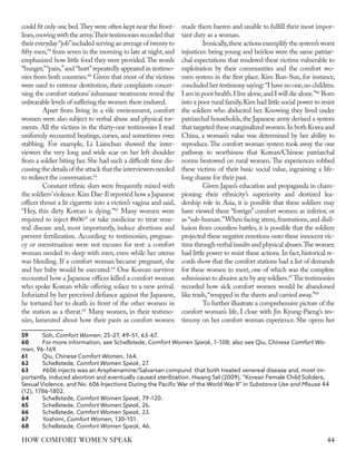 could fit only one bed.They were often kept near the front-
lines,moving with the army.Their testimonies recorded that
their everyday“job”included serving an average of twenty to
fifty men,59
from seven in the morning to late at night,and
emphasized how little food they were provided.The words
“hunger,”“pain,”and “hurt”repeatedly appeared in testimo-
nies from both countries.60
Given that most of the victims
were used to extreme destitution, their complaints concer-
ning the comfort stations’ inhumane treatments reveal the
unbearable levels of suffering the women there endured.
Apart from living in a vile environment, comfort
women were also subject to verbal abuse and physical tor-
ments. All the victims in the thirty-one testimonies I read
uniformly recounted beatings, curses, and sometimes even
stabbing. For example, Li Lianchun showed the inter-
viewers the very long and wide scar on her left shoulder
from a soldier biting her. She had such a difficult time dis-
cussingthedetailsoftheattackthattheinterviewersneeded
to redirect the conversation.61
Constant ethnic slurs were frequently mixed with
the soldiers’violence.Kim Dae-Il reported how a Japanese
officer thrust a lit cigarette into a victim’s vagina and said,
“Hey, this dirty Korean is dying.”62
Many women were
required to inject #60663
or take medicine to treat vene-
real disease and, most importantly, induce abortions and
prevent fertilization. According to testimonies, pregnan-
cy or menstruation were not excuses for rest: a comfort
woman needed to sleep with men, even while her uterus
was bleeding. If a comfort woman became pregnant, she
and her baby would be executed.64
One Korean survivor
recounted how a Japanese officer killed a comfort woman
who spoke Korean while offering solace to a new arrival.
Infuriated by her perceived defiance against the Japanese,
he tortured her to death in front of the other women in
the station as a threat.65
Many women, in their testimo-
nies, lamented about how their pasts as comfort women
59	Soh, Comfort Women, 25–27, 49–51, 63–67.
60	 For more information, see Schellstede, Comfort Women Speak, 1–108; also see Qiu, Chinese Comfort Wo-
men, 96–169.
61	Qiu, Chinese Comfort Women, 164.
62	Schellstede, Comfort Women Speak, 27.
63	 #606 injects was an Arsphenamine/Salvarsan compund that both treated venereal disease and, most im-
portantly, induced abortion and eventually caused sterilization. Hwang Sel (2009), “Korean Female Child Soliders,
Sexual Violence, and No. 606 Injections During the Pacific War of the World War II” in Substance Use and Misuse 44
(12), 1786-1802.
64	Schellstede, Comfort Women Speak, 79–120.
65	Schellstede, Comfort Women Speak, 26.
66	Schellstede, Comfort Women Speak, 23.
67	Yoshimi, Comfort Women, 130–151.
68	Schellstede, Comfort Women Speak, 46.
made them barren and unable to fulfill their most impor-
tant duty as a woman.
Ironically,these actions exemplify the system’s worst
injustices: being young and heirless were the same patriar-
chal expectations that rendered these victims vulnerable to
exploitation by their communities and the comfort wo-
men system in the first place. Kim Bun-Sun, for instance,
concluded her testimony saying:“I have no one,no children.
I am in poor health.I live alone,and I will die alone.”66
Born
into a poor rural family,Kim had little social power to resist
the soldiers who abducted her. Knowing they lived under
patriarchal households,the Japanese army devised a system
that targeted these marginalized women.In both Korea and
China, a woman’s value was determined by her ability to
reproduce.The comfort woman system took away the one
pathway to worthiness that Korean/Chinese patriarchal
norms bestowed on rural women. The experiences robbed
these victims of their basic social value, ingraining a life-
long shame for their past.
Given Japan’s education and propaganda in cham-
pioning their ethnicity’s superiority and destined lea-
dership role in Asia, it is possible that these soldiers may
have viewed these “foreign” comfort women as inferior, or
as “sub-human.”When facing stress,frustrations,and disil-
lusion from countless battles, it is possible that the soldiers
projected these negative emotions onto these innocent vic-
tims through verbal insults and physical abuses.The women
had little power to resist these actions.In fact,historical re-
cords show that the comfort stations had a list of demands
for these women to meet, one of which was the complete
submission to abusive acts by any soldiers.67
The testimonies
recorded how sick comfort women would be abandoned
like trash,“wrapped in the sheets and carried away.”68
To further illustrate a comprehensive picture of the
comfort woman’s life, I close with Jin Kyung-Paeng’s tes-
timony on her comfort woman experience. She opens her
44
HOW COMFORT WOMEN SPEAK
 