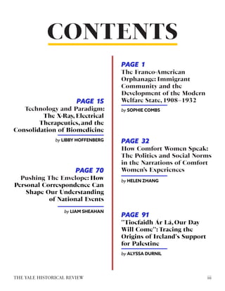 CONTENTS
Technology and Paradigm:
The X-Ray, Electrical
Therapeutics, and the
Consolidation of Biomedicine
by LIBBY HOFFENBERG
How Comfort Women Speak:
The Politics and Social Norms
in the Narrations of Comfort
Women’s Experiences
by HELEN ZHANG
''Tiocfaidh Ár Lá, Our Day
Will Come'': Tracing the
Origins of Ireland's Support
for Palestine
by ALYSSA DURNIL
Pushing The Envelope: How
Personal Correspondence Can
Shape Our Understanding
of National Events
by LIAM SHEAHAN
iii
THE YALE HISTORICAL REVIEW
The Franco-American
Orphanage: Immigrant
Community and the
Development of the Modern
Welfare State, 1908–1932
by SOPHIE COMBS
PAGE 1
PAGE 15
PAGE 32
PAGE 70
PAGE 91
 