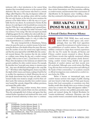 testimony with a short introduction to her current living
situation,then immediately moves us to the moment of her
abduction. She was a rural woman who lived in a remote
village called Hapchon. One day, two Japanese soldiers ab-
ducted Jin while she was picking cotton with her mother.
She was only fourteen at the time. Jin never mentions the
presence of her father before or after the war, so it is pro-
bable that he was absent. As mentioned in Section II, this
absence of a male figure in the household was common du-
ring the 1930s due to war mobilization and a general finan-
cial depression. She concludes this initial “encounter” with
one sentence,“I was crying.”She does not report any details
of fighting against the two soldiers,but only recalls this mo-
ment of emotional frustration.Here,Jin explicitly describes
a moment of vulnerability, maybe as a way to reflect her
sense of powerlessness as a comfort woman.69
The army transported Jin to Kinariyama, Taiwan,
where she spent five years as a comfort woman.In her testi-
mony,Jindisclosesafewdetailsofthesefiveyears.Shemen-
tions the number of men she served every night (twenty),
and that the army injected her with #606 after she contrac-
ted venereal diseases. She mentions that she also worked
as a military nurse during the day and a comfort woman
at night,“with no time to rest [...] [nor] time for a meal.”70
Many other descriptions in her testimony are related to the
general conditions for other comfort women. For example,
Jin describes how “most girls were sixteen to nineteen years
old… they were all abducted and brought to the camp like
me.”71
All of these rather frigid linguistic choices may reflect
the depth of Jin’s trauma and shame,making it hard for her
to recollect her experiences in detail. Moreover, the rest of
Jin’s details demonstrate that her body and other comfort
women’s bodies were treated as simply a tool for these sol-
diers’needs. Her testimony describes how comfort women
were hunted like animals, shipped like military provisions,
and treated like public toilets.
Before becoming comfort women, these women
already had very little control of their own lives and desires.
Then, the unimaginable level of abuse and agony that they
endured further reproduced and reinforced the same social
concept of women’s inferiority to these men—a continua-
69	Schellstede, Comfort Women Speak, 11–15.
70	Schellstede, Comfort Women Speak, 13.
71	Schellstede, Comfort Women Speak, 13.
72	 Ding Ning, “My Life in Village Xia,” in the Columbia Anthology of Modern Chinese Literature, Joseph S.M. Lau
and Howard Goldblatt eds., (New York: Columbia University Press, 2007), 132–147.
73	Qiu, Chinese Comfort Women, 121.
tionoftheirturbulentchildhoods.Thesetestimoniesserveas
these victims’lamentations over their horrendous suffering
as comfort women,and demonstrate their consciousness of
objectification by the Japanese army—instilling a shame
that they continued to feel during the post-war decades.
URING THE WAR, these rural women
lacked effective social agency and, unsur-
prisingly, there was little local opposition
against the recruitment of comfort women or
the establishment of comfort stations. The same vulne-
rabilities continued to shape those women’s experiences
after the war. For nearly five decades, all Korean and
Chinese comfort women remained in silence. Korean
and Chinese records that explicitly mentioned military
comfort women recruits, with pictures clearly demons-
trating comfort women being drafted, were ignored.
Hundreds of comfort stations and their records were
left unchecked. Although some social writers, like Ding
Ling,did note these women’s persecution and suffering at
the hands of their communities,72
no academic research
or official investigations were conducted on comfort wo-
men before the 1990s.
Before it became an international topic, most
comfort women survivors were targets of public shaming
and were forced to hide their pasts. If their pasts became
known, their local communities, or sometimes even their
families,would often identify them not as victims of sexual
crimes but as traitors who “slept with Japanese soldiers.”73
Many Chinese survivors were publicly persecuted, impri-
soned, and tortured during the Cultural Revolution for
“counter-revolutionary” sentiments. Historians note that
many comfort women committed suicide during these de-
BREAKING THE
POST-WAR SILENCE
D
A Forced Choice: Post-war Silence
VOLUME XI ISSUE I SPRING 2021
45
 