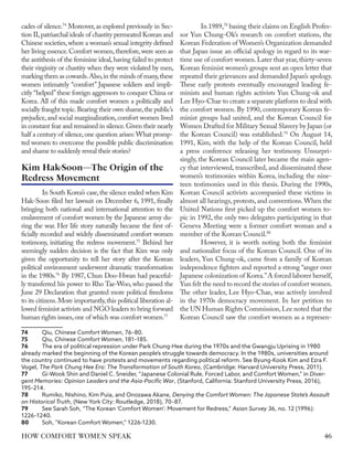 cades of silence.74
Moreover, as explored previously in Sec-
tion II,patriarchal ideals of chastity permeated Korean and
Chinese societies,where a woman’s sexual integrity defined
her living essence.Comfort women,therefore,were seen as
the antithesis of the feminine ideal,having failed to protect
their virginity or chastity when they were violated by men,
marking them as cowards.Also,in the minds of many,these
women intimately “comfort” Japanese soldiers and impli-
citly “helped”these foreign aggressors to conquer China or
Korea. All of this made comfort women a politically and
socially fraught topic.Bearing their own shame,the public’s
prejudice,and social marginalization,comfort women lived
in constant fear and remained in silence.Given their nearly
half a century of silence,one question arises: What promp-
ted women to overcome the possible public discrimination
and shame to suddenly reveal their stories?
In South Korea’s case,the silence ended when Kim
Hak-Soon filed her lawsuit on December 6, 1991, finally
bringing both national and international attention to the
enslavement of comfort women by the Japanese army du-
ring the war. Her life story naturally became the first of-
ficially recorded and widely disseminated comfort women
testimony, initiating the redress movement.75
Behind her
seemingly sudden decision is the fact that Kim was only
given the opportunity to tell her story after the Korean
political environment underwent dramatic transformation
in the 1980s.76
By 1987, Chun Doo-Hwan had peaceful-
ly transferred his power to Rho Tae-Woo, who passed the
June 29 Declaration that granted more political freedoms
to its citizens.More importantly,this political liberation al-
lowed feminist activists and NGO leaders to bring forward
human rights issues,one of which was comfort women.77
74	Qiu, Chinese Comfort Women, 76–80.
75	Qiu, Chinese Comfort Women, 181–185.
76	 The era of political repression under Park Chung-Hee during the 1970s and the Gwangju Uprising in 1980
already marked the beginning of the Korean people’s struggle towards democracy. In the 1980s, universities around
the country continued to have protests and movements regarding political reform. See Byung-Kook Kim and Ezra F.
Vogel, The Park Chung Hee Era: The Transformation of South Korea, (Cambridge: Harvard University Press, 2011).
77	 Gi-Wook Shin and Daniel C. Sneider, “Japanese Colonial Rule, Forced Labor, and Comfort Women,” in Diver-
gent Memories: Opinion Leaders and the Asia-Pacific War, (Stanford, California: Stanford University Press, 2016),
195–214.
78	 Rumiko, Nishino, Kim Puia, and Onozawa Akane, Denying the Comfort Women: The Japanese State’s Assault
on Historical Truth, (New York City: Routledge, 2018), 70–87.
79	 See Sarah Soh, “The Korean ‘Comfort Women’: Movement for Redress,” Asian Survey 36, no. 12 (1996):
1226–1240.
80	 Soh, “Korean Comfort Women,” 1226-1230.
In 1989,78
basing their claims on English Profes-
sor Yun Chung-Ok’s research on comfort stations, the
Korean Federation of Women’s Organization demanded
that Japan issue an official apology in regard to its war-
time use of comfort women.Later that year,thirty-seven
Korean feminist women’s groups sent an open letter that
repeated their grievances and demanded Japan’s apology.
These early protests eventually encouraged leading fe-
minists and human rights activists Yun Chung-ok and
Lee Hyo-Chae to create a separate platform to deal with
the comfort women. By 1990, contemporary Korean fe-
minist groups had united, and the Korean Council for
Women Drafted for Military Sexual Slavery by Japan (or
the Korean Council) was established.79
On August 14,
1991, Kim, with the help of the Korean Council, held
a press conference releasing her testimony. Unsurpri-
singly, the Korean Council later became the main agen-
cy that interviewed, transcribed, and disseminated these
women’s testimonies within Korea, including the nine-
teen testimonies used in this thesis. During the 1990s,
Korean Council activists accompanied these victims in
almost all hearings, protests, and conventions.When the
United Nations first picked up the comfort women to-
pic in 1992, the only two delegates participating in that
Geneva Meeting were a former comfort woman and a
member of the Korean Council.80
However, it is worth noting both the feminist
and nationalist focus of the Korean Council. One of its
leaders, Yun Chung-ok, came from a family of Korean
independence fighters and reported a strong “anger over
Japanese colonization of Korea.”A forced laborer herself,
Yun felt the need to record the stories of comfort women.
The other leader, Lee Hyo-Chae, was actively involved
in the 1970s democracy movement. In her petition to
the UN Human Rights Commission,Lee noted that the
Korean Council saw the comfort women as a represen-
Kim Hak-Soon—The Origin of the
Redress Movement
46
HOW COMFORT WOMEN SPEAK
 