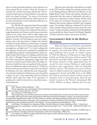tation of both patriarchal oppression and a Japanese war
crime against Korean women. Using the women’s tes-
timonies, she claimed that Japan violated the 1932 in-
ternational agreement on the prohibition of prostitution,
which was signed by Japan.81
In doing so, the Korean
Council redirected and elevated the comfort women tes-
timonies beyond these victims’individual suffering to an
issue of national pride.
By 1994,the left-wing international human rights
organization, the Japanese Democratic Lawyer’s Associa-
tion, was invited to China. They dedicated themselves to
supportinglawsuitsforChinesecomfortwomenandother
victims of war crimes. From 1994 to 2005, without any
support from the Chinese government or the public,these
Japanese attorneys and local Japanese grassroots organi-
zations, such as the Association to Support the Lawsuits
of Chinese Comfort Women and Association to Support
the Claims of Chinese Law Victims, paid for all research,
investigations, and legal costs.82
It is worth nothing that
these Japanese activists’ great contributions paralleled the
groundbreaking academic work that Japanese scholar Yo-
shiaki Yoshimi did.Professor Su Zhiliang and Chen Lifei
(his wife) at Shanghai Normal University, with funding
from these transnational organizations, began their own
research on comfort women within China.The twelve tes-
timonies included here also were gathered with assistance
from and collaboration with local researchers.83
Unlike the
Korean testimonies,the Chinese victims were interviewed
by historians, who were relatively free from strong politi-
cal or feminist inclinations.Furthermore,since Su studied
in Japan, he had a close relationship with non-Chinese
scholars, which made him aware of the importance of
analyzing the comfort women from a somewhat transna-
tional perspective.
81	 Soh, “Korean Comfort Women,” 1232.
82	 On the Japanese civic organization’s role in funding the redress movement for the Chinese comfort women,
see Qiu, Chinese Comfort Women, 190–194.
83	Qiu, Chinese Comfort Women, 97.
84	 In the beginning, some of the panels and museums that adopted the comfort women theme were tempo-
rary. In 2006, when the known right-wing politician Abe Shinzo became the leader of Japan, his revisionist stance
prompted the establishment of the “Comfort Women” exhibit in the Nanjing Massacre Memorial, the archive at
Shanghai Normal University in Shanghai, and a symposium in Shanxi University, and the Museum of the Eighth
Route Army in Shanxi’s Wuxiang County. See Vickers, “Commemorating Comfort Women,” 184.
85	 Su Zhiliang, The Research on Japanese Military Comfort Women, Tuanjie Publishing: 2015, 1. Here the re-
corded language is my translation, and the original Chinese text reads: 作为一个史学工作者，有责任将日军之暴行予以
彻底的揭露。
86	 Hyunah Yang, “Re-membering the Korean Military Comfort Women: Nationalism, Sexuality, and Silencing,” in
Dangerous Women: Gender and Korean Nationalism, (New York: Routledge, 1998), 125.
87	 For instance, by 1995, four years after Kim’s trial, seven comfort women had to live in one common room.
Soh, “Korean Comfort Women,” 1231.
However, given that their work had been accepted
by the CCP and even adopted by national museums such
as the Nanjing Massacre Memorial and Museum of the
Eighth Route Army,84
all bases for patriotic education,it is
noteworthy that some extent of nationalistic and anti-co-
lonial tone is still present in these Chinese scholars’ work.
As Su said in his own book’s foreword, his research is to
delineate “this monster’s [Japan] evil deeds”and completely
expose “the brutality of Japanese militarism” for the honor
of the countless Chinese comfort women whose lives were
ruined.85
Lastly,it should be noted that Su’s book’s publisher
was founded by the State Council of the People’s Republic
of China,which has a direct connection to the Party.
Both the Korean and Chinese governments’
initial response to these grassroots organizations was
to suppress and avoid them. When a Korean news-
paper publicized local records of comfort women
in 1992, the Ministry of Education in South Korea
forbade any further disclosure of these records.86
The
government provided neither funds nor support for
the Korean Council or other organizations that ad-
vocated for these women. Relying on small private
donations, these organizations could not financially
aid these victims.87
The situation was worse in China,
where no official research was conducted or grassroots
organizations formed until 2000. Even in the 2000s,
the Chinese government denied comfort woman Li
Lianchun access to travel documents when she was
invited to speak in the Women’s International War
Crimes Tribunal in Japan, claiming that her deci-
Government's Role in the Redress
Movement
VOLUME XI ISSUE I SPRING 2021
47
 