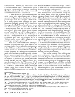 sion to disclose “a shameful past” abroad would harm
China’s international image.88
Throughout the redress
movement, both countries’ governments consciously
filtered and refined details of the comfort women and
controlled the information’s dissemination.
In South Korea, the comfort women became
useful leverage when asking Japan to aid in Korea’s
economic development. Korea signed a treaty with Ja-
pan (the Japan-Korea Basic Treaty) in 1965 that sett-
led all colonial period issues “completely and finally”
in exchange for Japan’s economic aid. The then South
Korean president Park Chung Hee prioritized money
over these victims’ rights for redress. Thereafter, the
Korean government made very little effort to protect
these women’s rights, often leaving them in extreme
poverty.89
After Kim’s trial in 1991 and growing inter-
national protests, Japan offered another 1 billion yen to
the South Korean government in 2015, in exchange for
resolving the issue “finally and irreversibly.” Yet, as in
1965, the comfort women in 2015 still played no role
in crafting or signing the agreement.90
The Chinese government, however, did not par-
ticipate in the redress movements in the 1990s, nor did
they fund scholars who worked on the comfort women.
Before 2000, there was little media coverage. Since the
comfort women have received international attention,
feminist groups and NGOs have played an instrumen-
tal role in helping these women.However,this intimacy
between grassroots organizations and comfort women
may have concerned the Communist Party (CCP) for
its potential to destabilize their power and societal
control, especially after the Tiananmen Square Inci-
dent. Consequently, when the UN-sponsored World
Conference on Women was held in Beijing in 1995,the
CCP forbade all comfort women victims and comfort
women scholars from attending. In 2000, the CCP
again blocked Chinese participants from attending the
88	Qiu, Chinese Comfort Women, 176.
89	 The power struggle went beyond Korea and Japan. The U.S. helped Japan after WWII and pressured Korea to
ask little reparations for war. The U.S. chose not to prosecute Japanese leaders involved in the comfort woman sys-
tem. From Korea’s perspective, President Park Chung Hee legalized prostitution in Korea as a way to situate Wianbu
as a euphemism used for Korean women, essentially also sexual slaves, who “served” in similar rape centers (camp
towns) for American military near American military camps in the 1970s.
90	 On Korea’s continued tension on the comfort women, see Thomas J. Ward, “The Comfort Women Contro-
versy: Not Over Yet,” East Asia (2016): 255-269. On December 27th 2017, President Moon Jae-in called the 2015
“Comfort Women Agreement” flawed, but again, no changes were made.
91	 On the Chinese governmental role in the redress movement for the comfort women before 2010, see Vic-
kers, “Commemorating Comfort Women,” 174–180.
92	Qiu, Chinese Comfort Women, 181–190.
Women’s War Crimes Tribunals in Tokyo. Essential-
ly, before 2000, the government suppressed any serious
discourse concerning comfort women.91
To the CCP, the comfort women and their his-
tories challenged their established WWII history. First,
the comfort women involved not just China, but wo-
men across Eurasia. Second, multiple players, particularly
Chinese local collaborators, were heavily involved in ab-
ducting, transporting, and managing these victims. Both
elements, if widely propagandized, would generate unne-
cessary questions for the government to answer.To com-
plicate the issue further,the delicate post-Cold War politi-
cal environment included Japan,a Western/American ally,
and China, a communist country, in opposing camps. So,
unlike with the South Korean government, Japan made
no effort to communicate with either the Chinese or Nor-
th Korean governments regarding the comfort women,
and excluded China from the Asian Women’s Fund, an
organization designed to offer compensation and an offi-
cial apology letter to survivors in the 1990s.Only in 2000,
when Su Zhiliang received Japan’s interest as the director
of the Research Center for Chinese Comfort Women un-
der Shanghai Normal School,was some kind of compen-
sation process with these women initiated. After discus-
sing this with the known survivors,Su declined their offer
for possible monetary compensation. He claimed that all
survivors consented to this decision.92
Today,comfort women in China and Korea have
yet to obtain control in the redress movement. The go-
vernments, the public, and even international academia
have long shifted the focus away from the individual vic-
tims’ lives, redirecting it toward the international power
struggles between Japan, Korea, and China. Ironically,
testimonies from the comfort women were important
sources of evidence upon which scholars in Korea and
China built their war-crime arguments and constructed
their particular nationalistic public memories.
48
HOW COMFORT WOMEN SPEAK
 