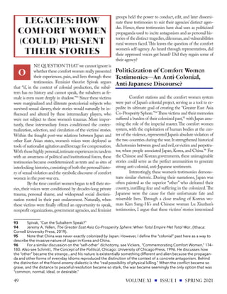 NE QUESTION THAT we cannot ignore is
whether these comfort women really presented
their experiences, pain, and lives through these
testimonies. Feminist theorist Spivak argues
that “if, in the context of colonial production, the subal-
tern has no history and cannot speak, the subaltern as fe-
male is even more deeply in shadow.”93
Since these victims
were marginalized and illiterate postcolonial subjects who
survived sexual slavery, their stories would naturally be in-
fluenced and altered by these intermediary players, who
were not subject to these women’s traumas. More impor-
tantly, these intermediary forces conditioned the contex-
tualization, selection, and circulation of the victims’ stories.
Within the fraught post-war relations between Japan and
other East Asian states, women’s voices were deployed as
tools of nationalist agitation and leverage for compensation.
Withthosehighlypersonal,intimateexperiencesintandem
with an awareness of political and institutional forces,these
testimonies became overdetermined: as texts and as sites of
interlocking histories,consisting of both the personal histo-
ry of sexual violation and the symbolic discourse of comfort
women in the post-war era.
By the time comfort women began to tell their sto-
ries, their voices were conditioned by decades-long private
trauma, personal shame, and widespread social discrimi-
nation rooted in their past enslavement. Naturally, when
these victims were finally offered an opportunity to speak,
nonprofit organizations,government agencies,and feminist
93	 Spivak, “Can the Subaltern Speak?”
94	 Jeremy A. Yellen, The Greater East Asia Co-Prosperity Sphere: When Total Empire Met Total War, (Ithaca:
Cornell University Press, 2019).
95	 Note that China was never exactly colonized by Japan. However, I define the “colonial” past here as a way to
describe the invasive nature of Japan in Korea and China.
96	 For a similar discussion on the “self-other” dichotomy, see Vickers, “Commemorating Comfort Women,” 174–
180. Also see Schmitt, The Concept of the Political, Chicago: University of Chicago Press, 1996. He discusses how
the “other” became the strange…and his nature is existentially something different and alien because the propagan-
da and other forms of everyday idioms reproduced the distinction of the context of a concrete antagonism. Behind
the distinction of the friend-enemy dialectic is the “real possibility of physical killing.” When the conflict became so
grave, and the distance to peaceful resolution became so stark, the war became seemingly the only option that was
“common, normal, ideal, or desirable.”
groups held the power to conduct, edit, and later dissemi-
nate these testimonies to suit their agencies’ distinct agen-
das. Hence, these testimonies have dual uses as politicized
propaganda used to incite antagonism and as personal his-
tories of the distinct tragedies,dilemmas,and vulnerabilities
rural women faced.This leaves the question of the comfort
women’s self-agency. As heard through representatives, did
their oppressed voices get heard? Did they regain some of
their agency?
Comfort stations and the comfort women system
were part of Japan’s colonial project,serving as a tool to ex-
pedite its ultimate goal of creating the “Greater East Asia
Co-Prosperity Sphere.”94
These victims and their memories
suffered a burden of their colonized past,95
with Japan assu-
ming the role of the imperial master.The comfort women
system, with the exploitation of human bodies at the cen-
ter of the violence, represented Japan’s absolute violation of
the two countries during the war.It strengthened historical
dichotomies between good and evil,or victim and perpetra-
tor, when people associated Japan, Korea, and China.96
For
the Chinese and Korean governments, these unimaginable
stories could serve as the perfect ammunition to generate
strong anti-colonial,anti-Japanese sentiments.
Interestingly, these women’s testimonies demons-
trate similar rhetoric. During their narrations, Japan was
often painted as the superior “other” who defeated their
country, instilling fear and suffering in the colonized.The
Japanese were the cause for their unfortunate fate and
miserable lives. Through a close reading of Korean wo-
man Kim Sang-Hi’s and Chinese woman Lu Xiuzhen’s
testimonies, I argue that these victims’ stories intermixed
LEGACIES: HOW
COMFORT WOMEN
(COULD) PRESENT
THEIR STORIES
O Politicization of Comfort Women
Testimonies—An Anti-Colonial,
Anti-Japanese Discourse?
VOLUME XI ISSUE I SPRING 2021
49
 