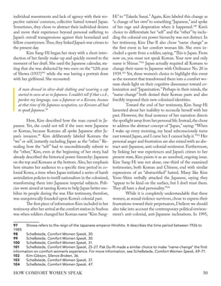 individual resentments and lack of agency with their res-
pective nations’ common, collective hatred toward Japan.
Sometimes, they chose to abstract their individual desires
and move their experience beyond personal suffering to
Japan’s overall transgressions against their homeland and
fellow countrymen.Thus,they linked Japan’s war crimes to
the present day.
Kim Sang-Hi began her story with a short intro-
duction of her family make-up and quickly moved to the
moment of her draft. She used the Japanese calendar, sta-
ting that she was abducted by two men on the “12th year
of Showa (1937)”97
while she was having a portrait done
with her girlfriend.She recounted:
A man dressed in olive-drab clothing and wearing a cap
started to curse at us in Japanese. I couldn’t tell if that s.o.b.,
pardon my language, was a Japanese or a Korean, because
at that time of the Japanese occupation, we Koreans all had
to speak Japanese.98
Here, Kim described how the man cursed in Ja-
panese. Yet, she could not tell if the men were Japanese
or Korean, because Koreans all spoke Japanese after Ja-
pan’s invasion.99
Kim deliberately labeled Koreans the
“we” or self, instantly excluding Japan as the “other.” Re-
vealing how the “self” had to unconditionally submit to
the “other,” Kim, even at the beginning of her story, had
already described the historical power hierarchy: Japanese
on the top and Koreans at the bottom.Also,her emphasis
here situates her audience to a specific time period in co-
lonial Korea, a time when Japan initiated a series of harsh
assimilation policies to instill nationalism in the colonized,
transforming them into Japanese imperial subjects. Poli-
cies were aimed at taming Korea to help Japan better mo-
bilize its people during the war. Her testimony, therefore,
was unequivocally founded upon Korea’s colonial past.
The first piece of information Kim included in her
testimony after her arrivalatthecomfortstationinSuzhou
was when soldiers changed her Korean name “Kim Sang-
97	 Showa refers to the reign of the Japanese emperor Hirohito. It describes the time period between 1926 to
1989.
98	Schellstede, Comfort Women Speak, 30.
99	Schellstede, Comfort Women Speak, 30.
100	Schellstede, Comfort Women Speak, 31.
101	Schellstede, Comfort Women Speak, 25–27. Pak Du-Ri made a similar choice to make “name-change” the first
information on comfort women’s experience. For more information, see Schellstede, Comfort Women Speak, 69–71.
102	Kim-Gibson, Silence Broken, 36.
103	Schellstede, Comfort Women Speak, 37.
104	Schellstede, Comfort Women Speak, 47.
Hi”to “Takeda Sanai.”Again, Kim labeled this change as
“a change of her own”to something “Japanese,”and spoke
of her rage and desperation when it happened.100
Kim’s
choice to differentiate her “self” and the “other” by inclu-
ding the colonial-era power hierarchy was not distinct. In
her testimony, Kim Dae-Il also chose “name change” as
the first event in her comfort woman life. She even in-
cluded a quote from a soldier,saying,“This is Japan.From
now on, you must not speak Korean. Your new and only
name is Shizue.”101
Japan actually required all Koreans to
change their name to Japanese with Ordinance No. 20 in
1939.102
Yet, these women’s choice to highlight this event
as the moment that transformed them into a comfort wo-
man sheds light on their cognitive dissonance toward co-
lonization and “Japanization.”Perhaps in their minds, the
“name-change” both denied their Korean pasts and also
forcibly imposed their new colonized identities.
Toward the end of her testimony, Kim Sang-Hi
lamented about her inability to reconcile herself with her
past. However, the final sentence of her narration directs
thespotlightawayfromherpersonallife.Instead,shechose
to address the abstract concept of “Japan,”saying: “When
I wake up every morning, my head subconsciously turns
east toward Japan,and I curse her.I cannot help it.”103
Her
personal anger and frustration are also mixed with an abs-
tract anti-Japanese, anti-colonial sentiment. Furthermore,
by linking her war experiences and Japan’s crimes to her
present state, Kim paints it as an unsolved, ongoing issue.
Kim Sang-Hi was not alone; one-third of the examined
testimonies, both Korean and Chinese, end with similar
expressions of an “abstractified” hatred. Many like Kim
Yoon-Shim verbally attacked the Japanese, saying they
“appear to be kind on the surface, but I don’t trust them.
They all have a dual personality.”104
While it is completely understandable that these
women,as sexual violence survivors,chose to express their
frustrations toward their perpetuators,I believe we should
also take into account the contemporary political environ-
ment’s anti-colonial, anti-Japanese inclinations. In 1995,
50
HOW COMFORT WOMEN SPEAK
 