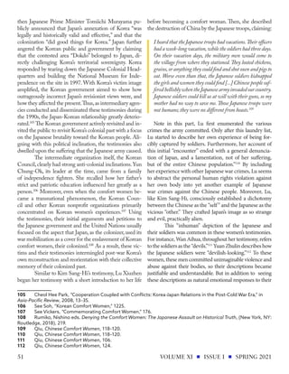 then Japanese Prime Minister Tomiichi Murayama pu-
blicly announced that Japan’s annexation of Korea “was
legally and historically valid and effective,” and that the
colonization “did good things for Korea.” Japan further
angered the Korean public and government by claiming
that the contested area “Dokdo” belonged to Japan, di-
rectly challenging Korea’s territorial sovereignty. Korea
responded by tearing down the Japanese Colonial Head-
quarters and building the National Museum for Inde-
pendence on the site in 1997. With Korea’s victim image
amplified, the Korean government aimed to show how
outrageously incorrect Japan’s revisionist views were, and
how they affected the present.Thus,as intermediary agen-
cies conducted and disseminated these testimonies during
the 1990s, the Japan-Korean relationship greatly deterio-
rated.105
The Korean government actively revisited and in-
vited the public to revisit Korea’s colonial past with a focus
on the Japanese brutality toward the Korean people. Ali-
gning with this political inclination, the testimonies also
dwelled upon the suffering that the Japanese army caused.
The intermediate organization itself, the Korean
Council,clearly had strong anti-colonial inclinations.Yun
Chung-Ok, its leader at the time, came from a family
of independence fighters. She recalled how her father’s
strict and patriotic education influenced her greatly as a
person.106
Moreover, even when the comfort women be-
came a transnational phenomenon, the Korean Coun-
cil and other Korean nonprofit organizations primarily
concentrated on Korean women’s experiences.107
Using
the testimonies, their initial arguments and petitions to
the Japanese government and the United Nations usually
focused on the aspect that Japan, as the colonizer, used its
war mobilization as a cover for the enslavement of Korean
comfort women, their colonized.108
As a result, these vic-
tims and their testimonies intermingled post-war Korea’s
own reconstruction and reorientation with their collective
memory of their colonized past.
Similar to Kim Sang-Hi’s testimony, Lu Xiuzhen
began her testimony with a short introduction to her life
105	 Cheol Hee Park, “Cooperation Coupled with Conflicts: Korea-Japan Relations in the Post-Cold War Era,” in
Asia-Pacific Review, 2008, 13–35.
106	 See Soh, “Korean Comfort Women,” 1225.
107	 See Vickers, “Commemorating Comfort Women,” 176.
108	 Rumiko, Nishino eds. Denying the Comfort Women: The Japanese Assault on Historical Truth, (New York, NY:
Routledge, 2018), 219.
109	Qiu, Chinese Comfort Women, 118–120.
110	Qiu, Chinese Comfort Women, 118–120.
111	Qiu, Chinese Comfort Women, 106.
112	Qiu, Chinese Comfort Women, 124.
before becoming a comfort woman. Then, she described
the destruction of China by the Japanese troops,claiming:
I heard that the Japanese troops had vacations.Their officers
had a week-long vacation,while the soldiers had three days.
On their vacation days, the military men would come to
the village from where they stationed.They looted chickens,
grains,oranythingtheycouldfindandshotoxenandpigsto
eat. Worse even than that, the Japanese soldiers kidnapped
the girls and women they could find [...] Chinese people suf-
feredhellishlywhentheJapanesearmyinvadedourcountry.
Japanese soldiers could kill us at will with their guns, so my
mother had no way to save me.Those Japanese troops were
not humans; they were no different from beasts.109
Note in this part, Lu first enumerated the various
crimes the army committed. Only after this laundry list,
Lu started to describe her own experience of being for-
cibly captured by soldiers. Furthermore, her account of
this initial “encounter” ended with a general denuncia-
tion of Japan, and a lamentation, not of her suffering,
but of the entire Chinese population.”110
By including
her experience with other Japanese war crimes, Lu seems
to abstract the personal human rights violation against
her own body into yet another example of Japanese
war crimes against the Chinese people. Moreover, Lu,
like Kim Sang-Hi, consciously established a dichotomy
between the Chinese as the “self” and the Japanese as the
vicious “other.” They crafted Japan’s image as so strange
and evil, practically alien.
This “inhuman” depiction of the Japanese and
their soldiers was common in these women’s testimonies.
For instance, Wan Aihua, throughout her testimony, refers
to the soldiers as the “devils.”111
Yuan Zhulin describes how
the Japanese soldiers were “devilish-looking.”112
To these
women, these men committed unimaginable violence and
abuse against their bodies, so their descriptions became
justifiable and understandable. But in addition to seeing
these descriptions as natural emotional responses to their
VOLUME XI ISSUE I SPRING 2021
51
 