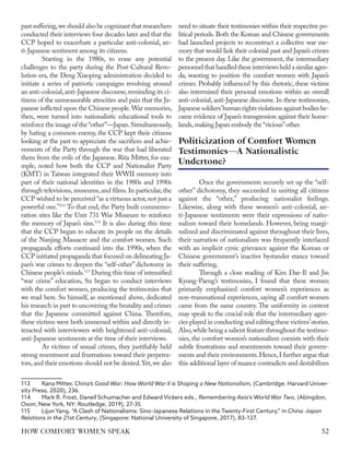 past suffering,we should also be cognizant that researchers
conducted their interviews four decades later and that the
CCP hoped to exacerbate a particular anti-colonial, an-
ti-Japanese sentiment among its citizens.
Starting in the 1980s, to erase any potential
challenges to the party during the Post-Cultural Revo-
lution era, the Deng Xiaoping administration decided to
initiate a series of patriotic campaigns revolving around
an anti-colonial,anti-Japanese discourse,reminding its ci-
tizens of the unmeasurable atrocities and pain that the Ja-
panese inflicted upon the Chinese people.War memories,
then, were turned into nationalistic educational tools to
reinforce the image of the“other”—Japan.Simultaneously,
by hating a common enemy, the CCP kept their citizens
looking at the past to appreciate the sacrifices and achie-
vements of the Party through the war that had liberated
them from the evils of the Japanese. Rita Mitter, for exa-
mple, noted how both the CCP and Nationalist Party
(KMT) in Taiwan integrated their WWII memory into
part of their national identities in the 1980s and 1990s
through televisions, museums, and films. In particular, the
CCP wished to be perceived “as a virtuous actor,not just a
powerful one.”113
To that end, the Party built commemo-
ration sites like the Unit 731 War Museum to reinforce
the memory of Japan’s sins.114
It is also during this time
that the CCP began to educate its people on the details
of the Nanjing Massacre and the comfort women. Such
propaganda efforts continued into the 1990s, when the
CCP initiated propaganda that focused on delineating Ja-
pan’s war crimes to deepen the “self-other” dichotomy in
Chinese people’s minds.115
During this time of intensified
“war crime” education, Su began to conduct interviews
with the comfort women, producing the testimonies that
we read here. Su himself, as mentioned above, dedicated
his research in part to uncovering the brutality and crimes
that the Japanese committed against China. Therefore,
these victims were both immersed within and directly in-
teracted with interviewers with heightened anti-colonial,
anti-Japanese sentiments at the time of their interviews.
As victims of sexual crimes, they justifiably held
strong resentment and frustrations toward their perpetra-
tors,and their emotions should not be denied.Yet,we also
113	 Rana Mitter, China’s Good War: How World War II is Shaping a New Nationalism, (Cambridge: Harvard Univer-
sity Press, 2020), 236.
114	 Mark R. Frost, Daneil Schumacher and Edward Vickers eds., Remembering Asia's World War Two, (Abingdon,
Oxon; New York, NY: Routledge, 2019), 27-35.
115	 Lijun Yang, “A Clash of Nationalisms: Sino–Japanese Relations in the Twenty-First Century,” in China -Japan
Relations in the 21st Century, (Singapore: National University of Singapore, 2017), 83–127.
need to situate their testimonies within their respective po-
litical periods. Both the Korean and Chinese governments
had launched projects to reconstruct a collective war me-
mory that would link their colonial past and Japan’s crimes
to the present day. Like the government, the intermediary
personnelthathandledtheseinterviewsheldasimilaragen-
da, wanting to position the comfort women with Japan’s
crimes. Probably influenced by this rhetoric, these victims
also intermixed their personal emotions within an overall
anti-colonial, anti-Japanese discourse. In these testimonies,
Japanese soldiers’human rights violations against bodies be-
came evidence of Japan’s transgression against their home-
lands,making Japan embody the “vicious”other.
Once the governments securely set up the “self-
other” dichotomy, they succeeded in uniting all citizens
against the “other,” producing nationalist feelings.
Likewise, along with these women’s anti-colonial, an-
ti-Japanese sentiments were their expressions of natio-
nalism toward their homelands. However, being margi-
nalized and discriminated against throughout their lives,
their narration of nationalism was frequently interlaced
with an implicit cynic grievance against the Korean or
Chinese government’s inactive bystander stance toward
their suffering.
Through a close reading of Kim Dae-Il and Jin
Kyung-Paeng’s testimonies, I found that these women
primarily emphasized comfort women’s experiences as
non-transnational experiences, saying all comfort women
came from the same country. The uniformity in content
may speak to the crucial role that the intermediary agen-
cies played in conducting and editing these victims’stories.
Also,while being a salient feature throughout the testimo-
nies, the comfort women’s nationalism coexists with their
subtle frustrations and resentments toward their govern-
ments and their environments.Hence,I further argue that
this additional layer of nuance contradicts and destabilizes
Politicization of Comfort Women
Testimonies—A Nationalistic
Undertone?
52
HOW COMFORT WOMEN SPEAK
 