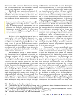 these victims’ earlier confessions of nationalism, revealing
how these testimonies could have been altered and later
misrepresented by different agenda-driven forces.
Kim Dae-Il begins her testimony by directly di-
ving into her comfort women experiences when she was
drafted and transported from Korea to Manchuria. It fo-
cuses on describing the terrible treatment and verbal in-
sults that Korean comfort women suffered.She laments:
So we were made sex slaves and were forced to service [for-
thy] to [fifty] soldiers each day. One time, a soldier sat on
top of the stomach of a pregnant “comfort woman” who was
almost full term. Apparently, this act induced labor. As a
baby started to appear, he stabbed both the infant and the
mother and exclaimed, “Hey, these senjing (dirty Koreans)
are dead. Come and see.”116
In this testimony,Kim details how one Japanese
soldier pushed a baby out of the body of a comfort wo-
man, stabbed both victims, while yelling “dirty Choson”
(an ethnic slang for Korean people). Her whole testi-
mony focused on how the Japanese soldiers intersec-
ted their power with grave ethnic discrimination while
committing their atrocities. Many other victims also
noted how pervasive ethnic discrimination was in their
comfort women experiences.117
By involving the concept of “ethnic otherness,”
their descriptions reflected both their anti-colonial, an-
ti-Japanese sentiments and their personal nationalism.
The “otherness,” as previously mentioned, established
a “self-other” dichotomy. However, the attribution of
“otherness” came also from the Japanese, not only from
the victims themselves.When the Japanese soldiers mixed
physical abuse with ethnic slurs,they justified their crimes
by branding these women as the “inferior” other, unwor-
thy of any rights. The abuses, therefore, cannot be purely
defined as sexual violence, but also as a unique, targeted
attack against the comfort women’s ethnic identities. Si-
multaneously, Kim’s and others’ choices to include these
details suggest how essential their national identities are
in their memories. In their stories, the Japanese soldiers’
crimes went beyond being mere attacks upon their phy-
116	Schellstede, Comfort Women Speak, 26.
117	 Other women like Kim Yoon-Shim, Son Pan-Im, and Lu Xuanzhen also talked about ethnic discrimination. For
more information, see Schellstede, Comfort Women Speak, 25–27.
118	 On the local collaborations with the Japanese Army and its importance in the comfort women, see Kim-Gib-
son, Silence Broken, 32–54; Maki, Unfolding the ‘Comfort Women’ Debates, 1–26.
119	 For more information, see Soh, The Comfort Women, 107–142.
sical bodies, but were elevated to an overall abuse against
their countries—revealing the nationalism of their views.
Despite noting how the comfort women system
was founded upon and carried out with Japan’s ethnically
discriminative ideology,these women often noted the par-
ticipation of local collaborators acting as drafters,interpre-
ters for soldiers,or even managers of comfort stations.Al-
though these local collaborators were not the focal point
of their testimonies, historical records reveal the signifi-
cant role that Korean and Chinese collaborators played in
the system’s success.A wide array of authoritarian Korean
personnel were involved, including village elites, commu-
nity leaders,police officers,and even administrative clerks.
These collaborators accompanied private brokers and
sometimes acted as recruiters themselves. Local officials
were given lists of qualified girls in their communities and
were expected to fulfill a quota within a given time.Using
their positions as village leaders, these collaborators often
came to victims repeatedly, making long speeches about
filial piety and encouraging their participation. Besides
wanting to ensure their privileges,the colonial policies im-
posed upon the elites also compelled them to participate
in the recruitment process.118
Sometimes, if a recruiter executed their quota,
their entire community would be rewarded and ho-
nored. Moreover, these elites feared losing authority
or their own daughters to the system, and therefore
zealously assisted with drafting and running comfort
stations. Some collaborators were businessmen who
saw the comfort women system simply as a lucrative
business. Since the Japanese government supported
such businesses, the collaborators could proceed wi-
thout fear of government curtailment. For example,
one Korean collaborator was able to open five comfort
stations in Shanghai and received a 20,000 yen annual
profit.The comfort women could not be separated from
the general, historical pattern of widespread criminal
sex trafficking of women in both Korea and China.
Yet, both governments and various intermediary agen-
cies overlooked this complexity regarding the comfort
women.119
They treated it as simply a unique Japanese
crime against their homeland, rather than fitting it into
VOLUME XI ISSUE I SPRING 2021
53
 