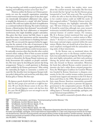 the long-standing and widely accepted practice of kid-
napping and trafficking women across East Asia.120
However, neither the Korean nor Chinese govern-
ments, nor even the nonprofit organizations researching
comfort women emphasized this aspect.In fact,these agen-
cies intentionally downplayed collaborators’ roles, aiming
to simplify the dichotomy to a simple “self-other”between
countries.We could even explain this kind of simplification
as a continued method of silencing.The result of testimony
became a filtered product that eliminated “uncomfortable”
historical elements, like local collaborators or interpreters’
involvements, that might destabilize people’s nationalism.
Also, given that these women had little chance to speak
about their stories, their interviewers and the intermediary
agencies became a crucial element in finalizing their testi-
monies.We can even push the argument further by sugges-
ting that the omission of the roles of interviewers in their
testimonies in themselves may suggest polished products.
BothKoreanandChinesecomfortwomenseemto
be nationally conscious when they describe other comfort
women’s ethnic makeup. Most of their accounts included
information primarily on women coming from the same
country as themselves. Jin Kyung-Paeng’s testimony per-
fectly demonstrates this emphasis on people’s nationali-
ties. Her story opens by describing her present-day living
arrangements: “living in a small apartment in Bundang,
made available by the Korean government.” After setting
her nationality, Jin begins to summarize a comfort wo-
man’s life. She describes how two Japanese Kempei (mili-
tary police) abducted her and moved her,with thirty other
Korean girls,to Taiwan.She then says:
The Japanese guards divided the Korean women from the
ship into three groups of ten and took us to different loca-
tions. We were the first Korean women in the area. There
were also [twenty] Japanese women who had been there
for a year. But the [fifty] of us were not enough to meet the
soldiers’ demands.121
120	 For more information, see Vickers, “Commemorating Comfort Women,” 176.
121	Schellstede, Comfort Women Speak, 12.
122	Schellstede, Comfort Women Speak, 11–15.
123	Qiu, Chinese Comfort Women, 106.
124	Schellstede, Comfort Women Speak, 101–105.
125	 U.S. Congress, House of Representatives, A Resolution Expressing that the Government of Japan should
formally acknowledge, apologize, and accept historical responsibility in a clear and unequivocal manner for its Impe-
rial Armed Forces' coercion of young women into sexual slavery, known to the world as "comfort women", during its
colonial and wartime occupation of Asia and the Pacific Islands from the 1930s through the duration of World War II,
July 30 (2007), 110th Cong.
Here, Jin reminds her readers twice more
about the comfort women’s nationality. The first time,
Jin reveals that her “group” was the first Korean group
transported to “serve” this army unit. The second time
is when she tells us that the thirty Korean girls living
in her comfort station could not fulfill the needs of
their assigned soldiers.122
Similarly, Chinese victim Li
Guiying’s testimony also highlights nationality. She
says: “All were Chinese, but wore Japanese robes.”123
It should be noted that, although rare, some women’s
testimonies included information regarding the trans-
national features of comfort women. For instance,
Ms. K (a Korean victim) mentioned that some girls
“of Chinese origin” lived in a comfort station in Man-
churia.124
At least to a certain extent, comfort women
from many national origins coexisted within the same
station. Maybe, then, we should look at how these wo-
men’s emphasis overlapped with the nationalistic wri-
ting styles of their interviewers.
In the Korean case, as mentioned above, the
agency that gave voice to the Korean comfort women
hadaverynationallyfocusedagenda.Theirfoundinglea-
ders were highly nationalistic, and their early petitions
(during the period when testimonies were recorded)
were also focused on Korean nationalism. Moreover,
the book that collected Korean comfort women’s tes-
timonies also had a rather Korea-oriented perspective.
First, the Washington Coalition for Comfort Women
was founded by Korean Americans—a diaspora com-
munity. In fact, the comfort women redress movement
received more support and attention in the U.S. than in
Korea and China in the 1990s. Through grassroots ef-
forts, many Korean American communities persuaded
U.S. politicians to take action to pressure the Japanese
government in the compensation process. On July 30,
2007, the U.S. government issued a House Resolution
calling Japan to “formally acknowledge, apologize, and
accept historical responsibilities.”125
This could be connected to Jewish efforts to rally
54
HOW COMFORT WOMEN SPEAK
 